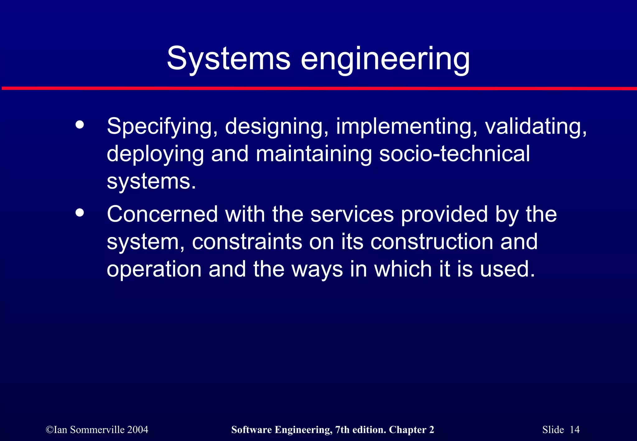 Systems engineering Specifying, designing, implementing, validating, deploying and maintaining socio-technical systems. Concerned with the services provided by the system, constraints on its construction and operation and the ways in which it is used. 