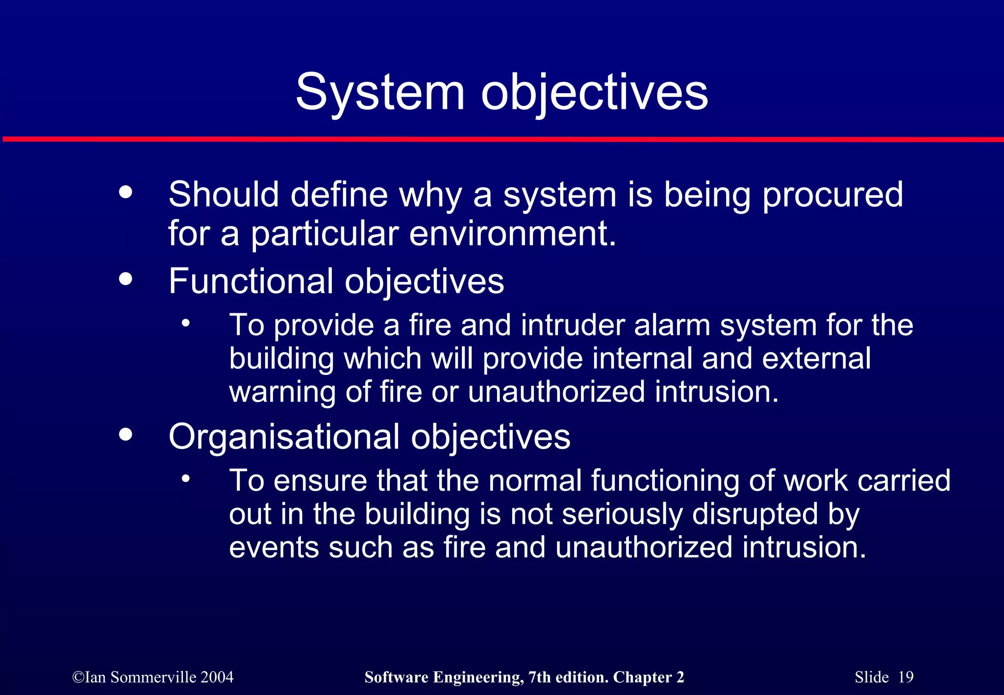 System objectives Should define why a system is being procured for a particular environment. Functional objectives To provide a fire and intruder alarm system for the building which will provide internal and external warning of fire or unauthorized intrusion. Organisational objectives To ensure that the normal functioning of work carried out in the building is not seriously disrupted by events such as fire and unauthorized intrusion. 