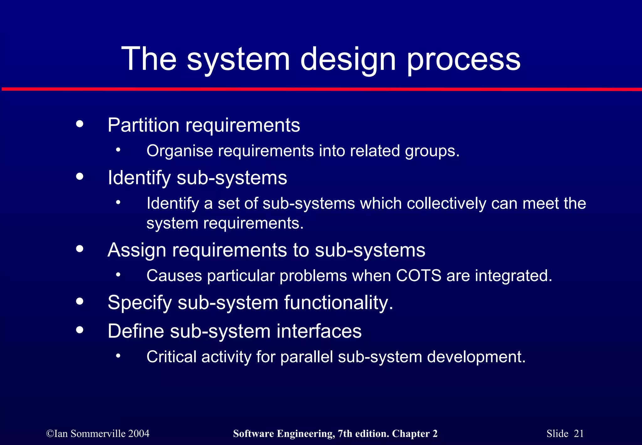 The system design process Partition requirements Organise requirements into related groups.  Identify sub-systems Identify a set of sub-systems which collectively can meet the system requirements. Assign requirements to sub-systems Causes particular problems when COTS are integrated. Specify sub-system functionality. Define sub-system interfaces Critical activity for parallel sub-system development. 