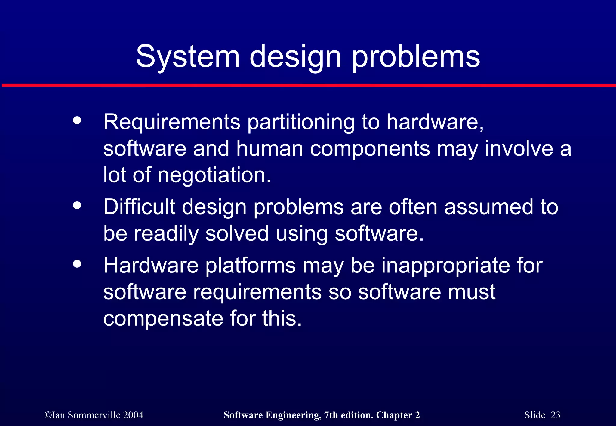 System design problems Requirements partitioning to hardware,  software and human components may involve a lot of negotiation.  Difficult design problems are often assumed to be readily solved using software. Hardware platforms may be inappropriate for  software requirements so software must compensate for this. 