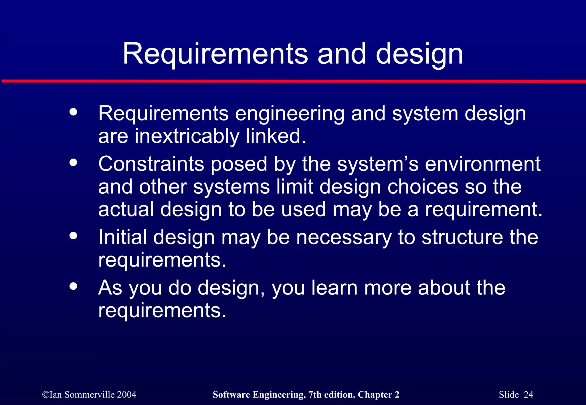 Requirements and design Requirements engineering and system design are inextricably linked. Constraints posed by the system’s environment and other systems limit design choices so the actual design to be used may be a requirement. Initial design may be necessary to structure the requirements. As you do design, you learn more about the requirements. 