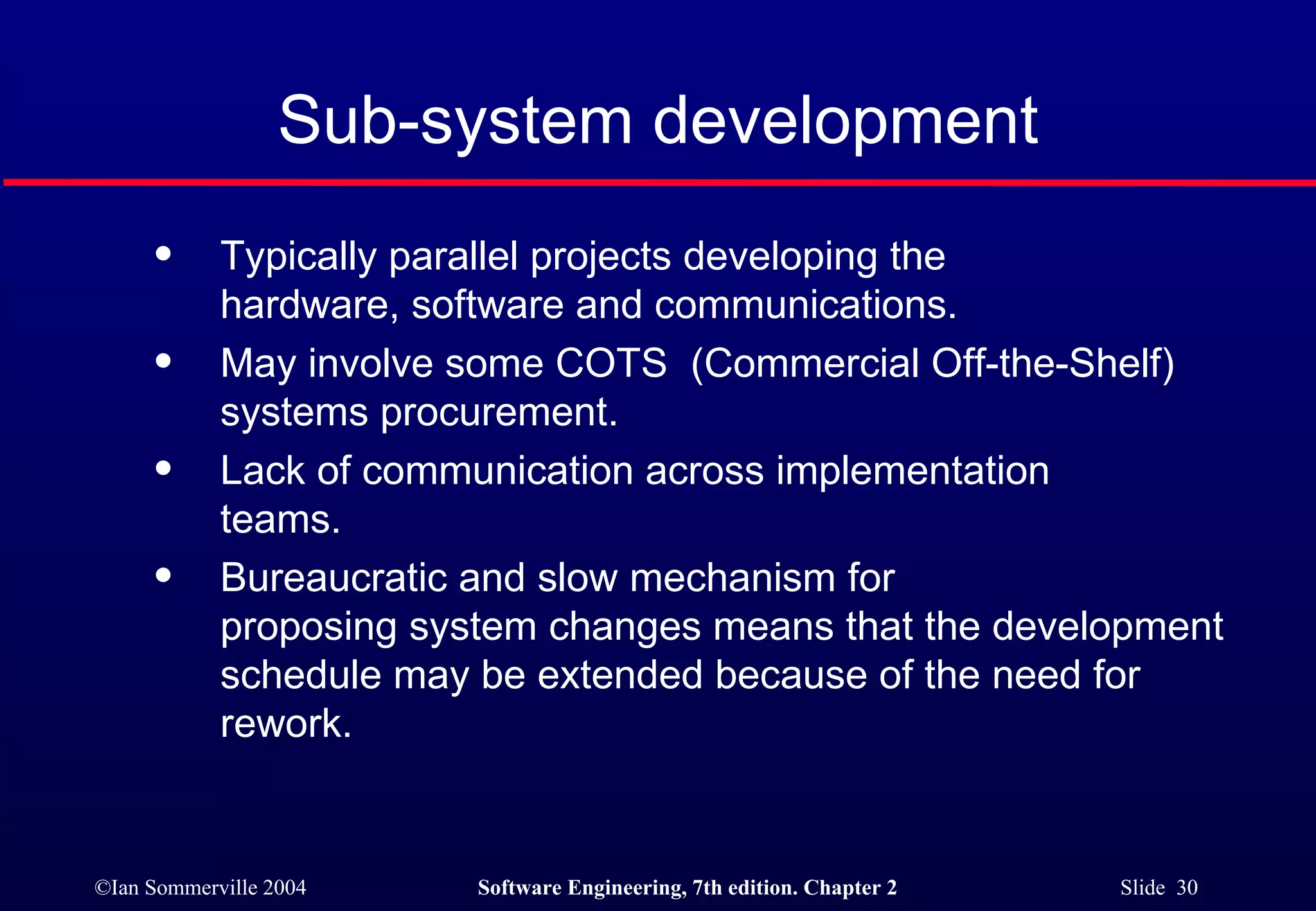 Sub-system development Typically parallel projects developing the  hardware, software and communications. May involve some COTS  (Commercial Off-the-Shelf) systems procurement. Lack of communication across implementation  teams. Bureaucratic and slow mechanism for  proposing system changes means that the development schedule may be extended because of the need for rework. 