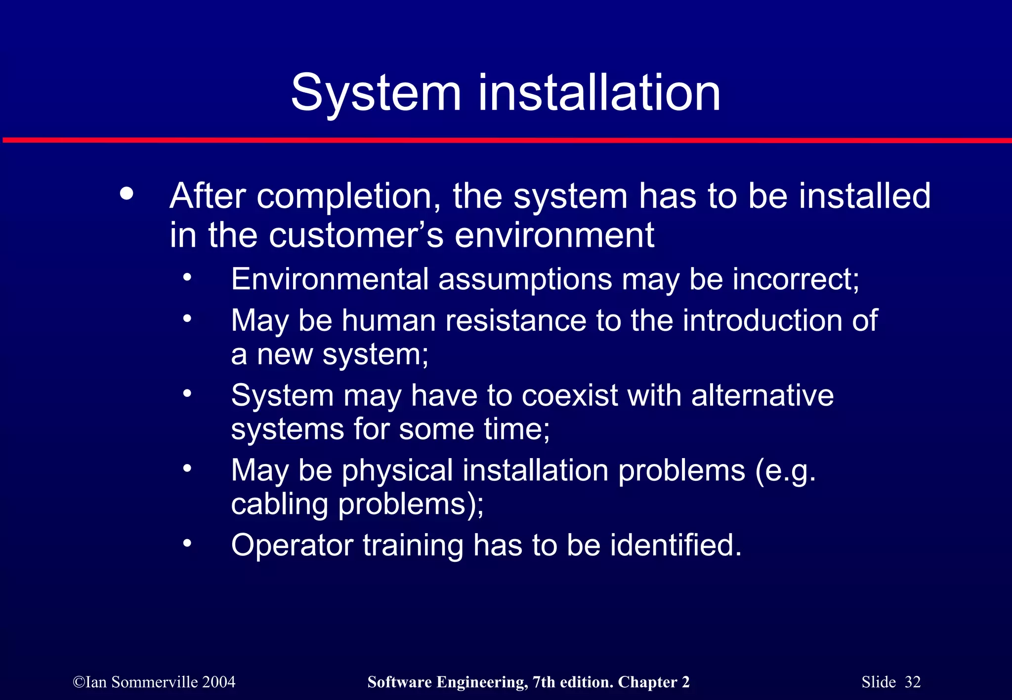 After completion, the system has to be installed in the customer’s environment Environmental assumptions may be incorrect; May be human resistance to the introduction of  a new system; System may have to coexist with alternative  systems for some time; May be physical installation problems (e.g.  cabling problems); Operator training has to be identified. System installation 