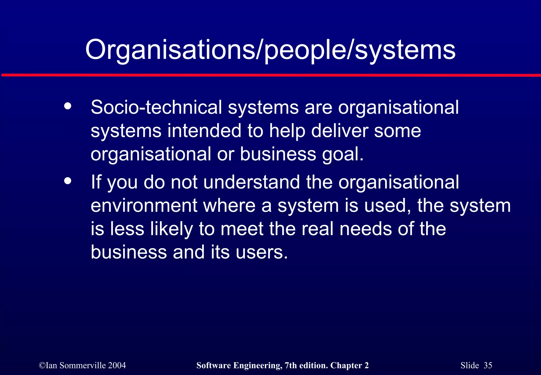 Organisations/people/systems Socio-technical systems are organisational systems intended to help deliver some organisational or business goal. If you do not understand the organisational environment where a system is used, the system is less likely to meet the real needs of the business and its users. 