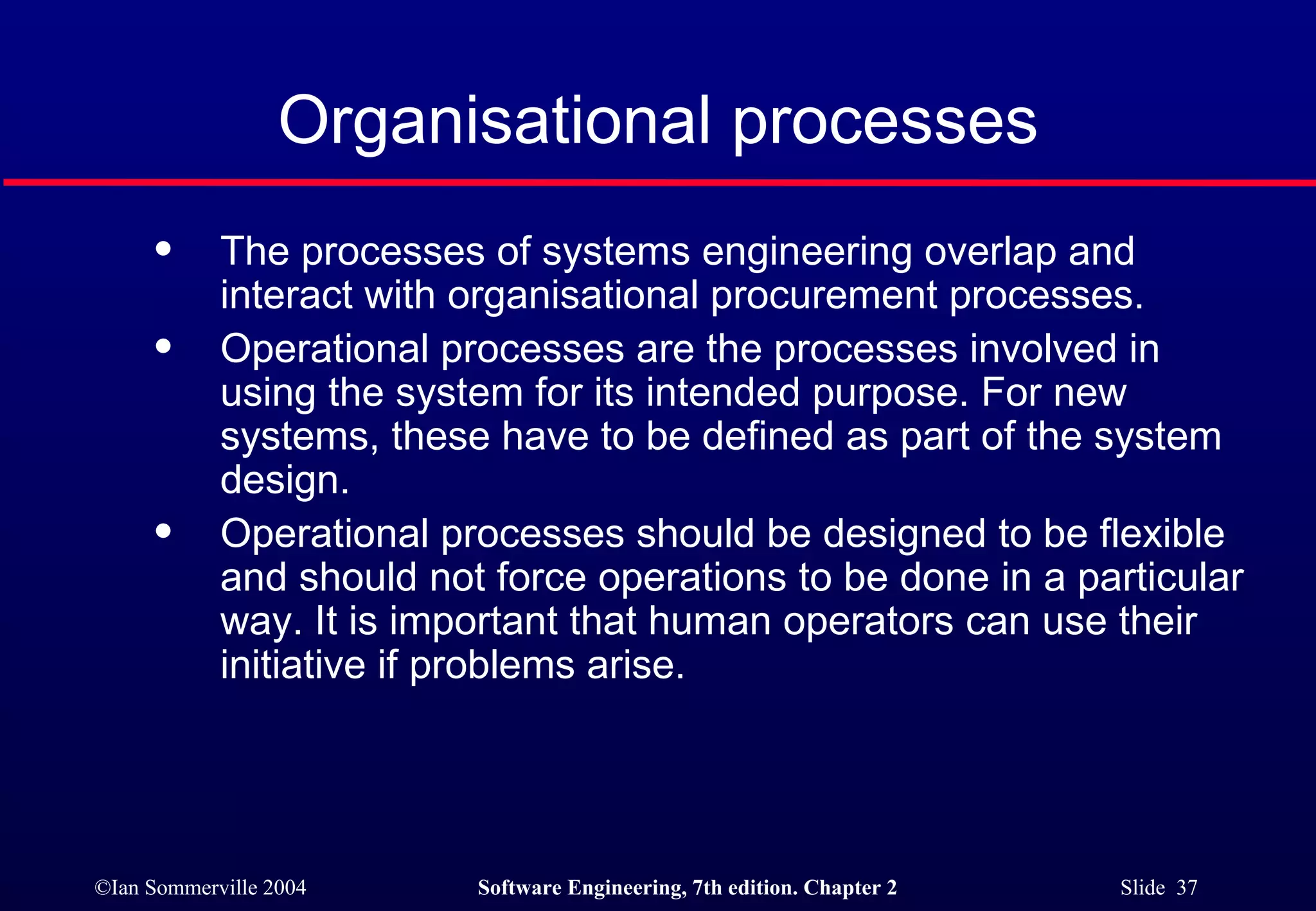 Organisational processes The processes of systems engineering overlap and interact with organisational procurement processes. Operational processes are the processes involved in using the system for its intended purpose. For new systems, these have to be defined as part of the system design. Operational processes should be designed to be flexible and should not force operations to be done in a particular way. It is important that human operators can use their initiative if problems arise. 