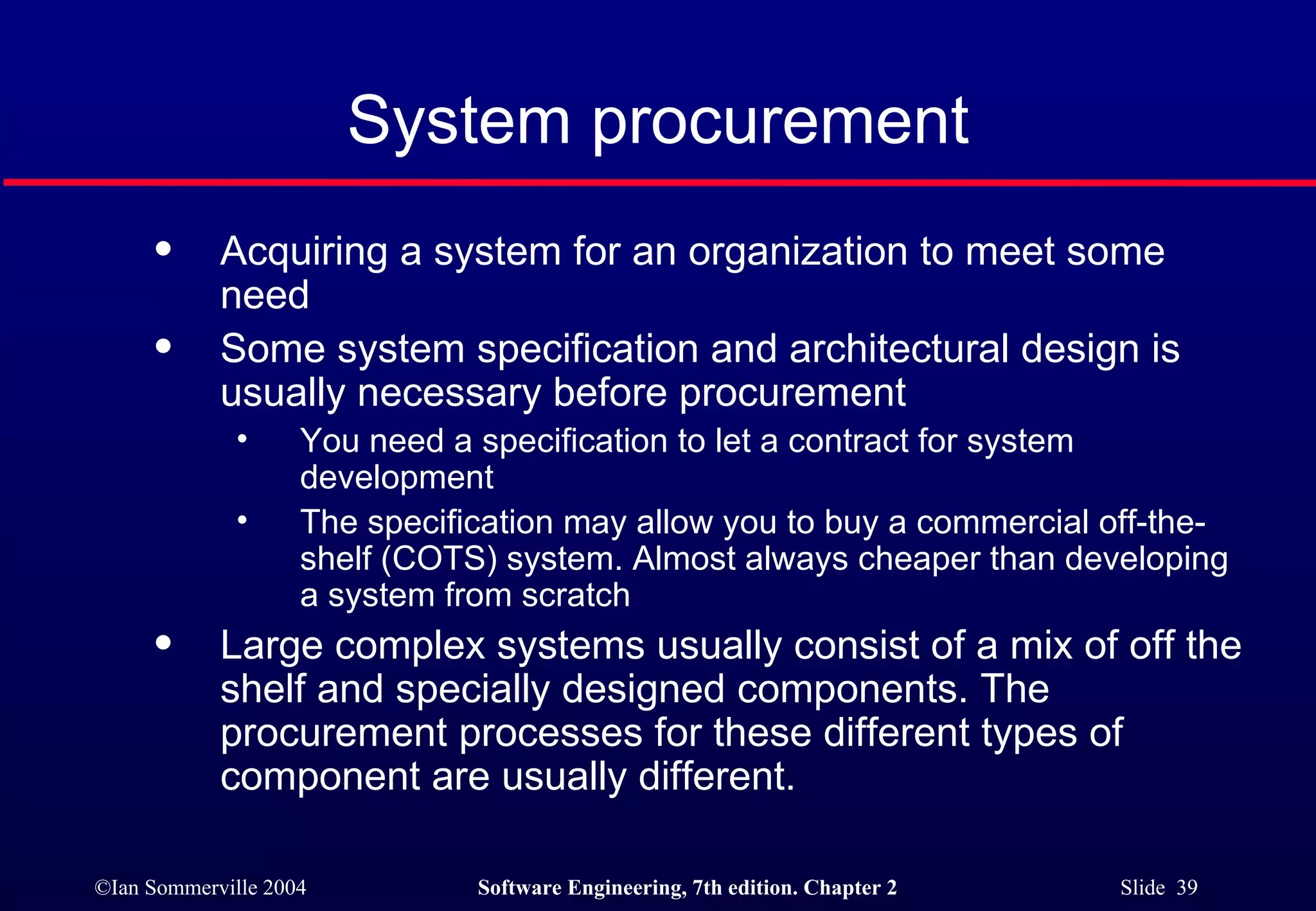 System procurement Acquiring a system for an organization to meet some need Some system specification and architectural design is usually necessary before procurement You need a specification to let a contract for system development The specification may allow you to buy a commercial off-the-shelf (COTS) system. Almost always cheaper than developing a system from scratch Large complex systems usually consist of a mix of off the shelf and specially designed components. The procurement processes for these different types of component are usually different. 