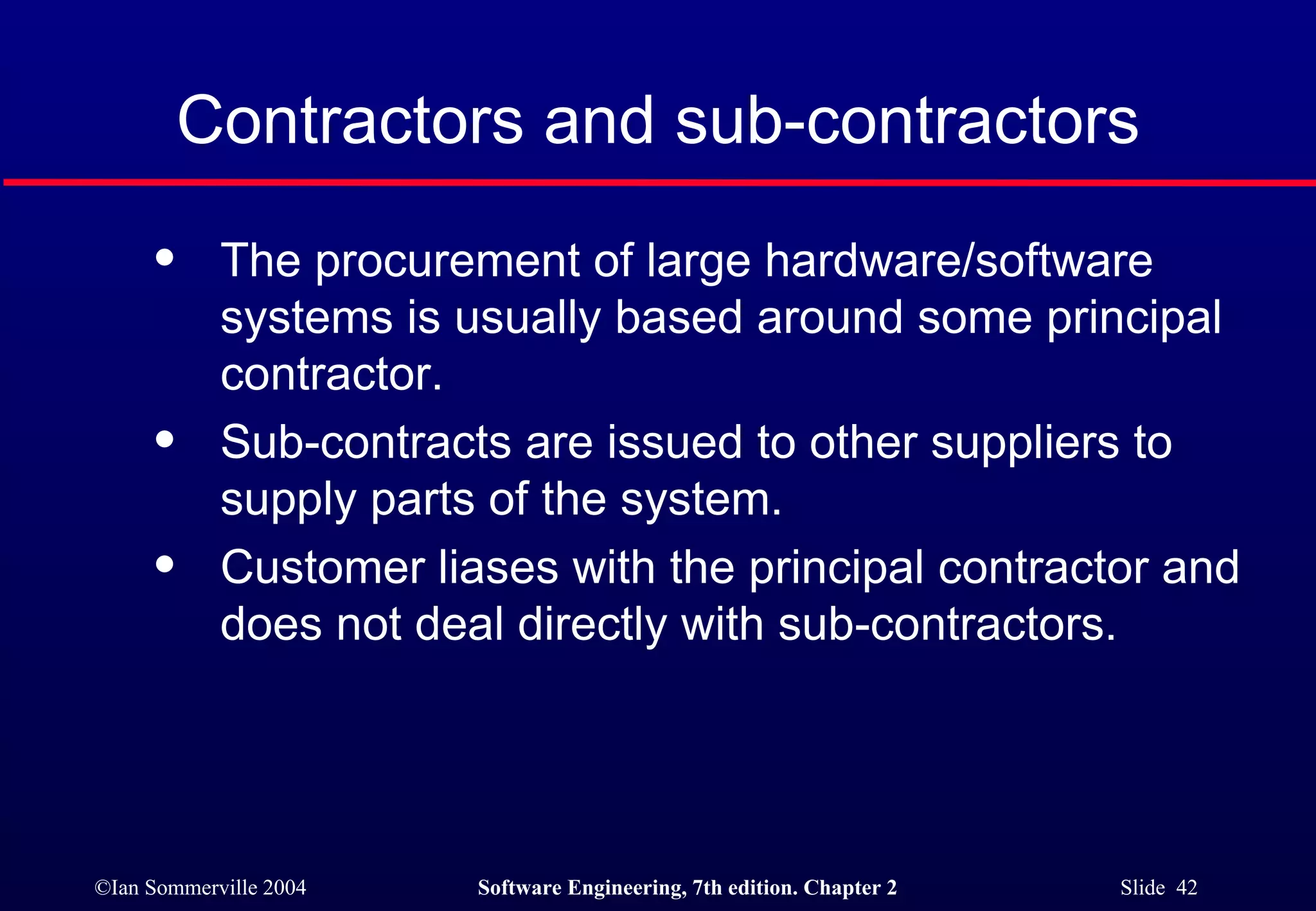 Contractors and sub-contractors The procurement of large hardware/software systems is usually based around some principal contractor. Sub-contracts are issued to other suppliers to supply parts of the system. Customer liases with the principal contractor and does not deal directly with sub-contractors. 