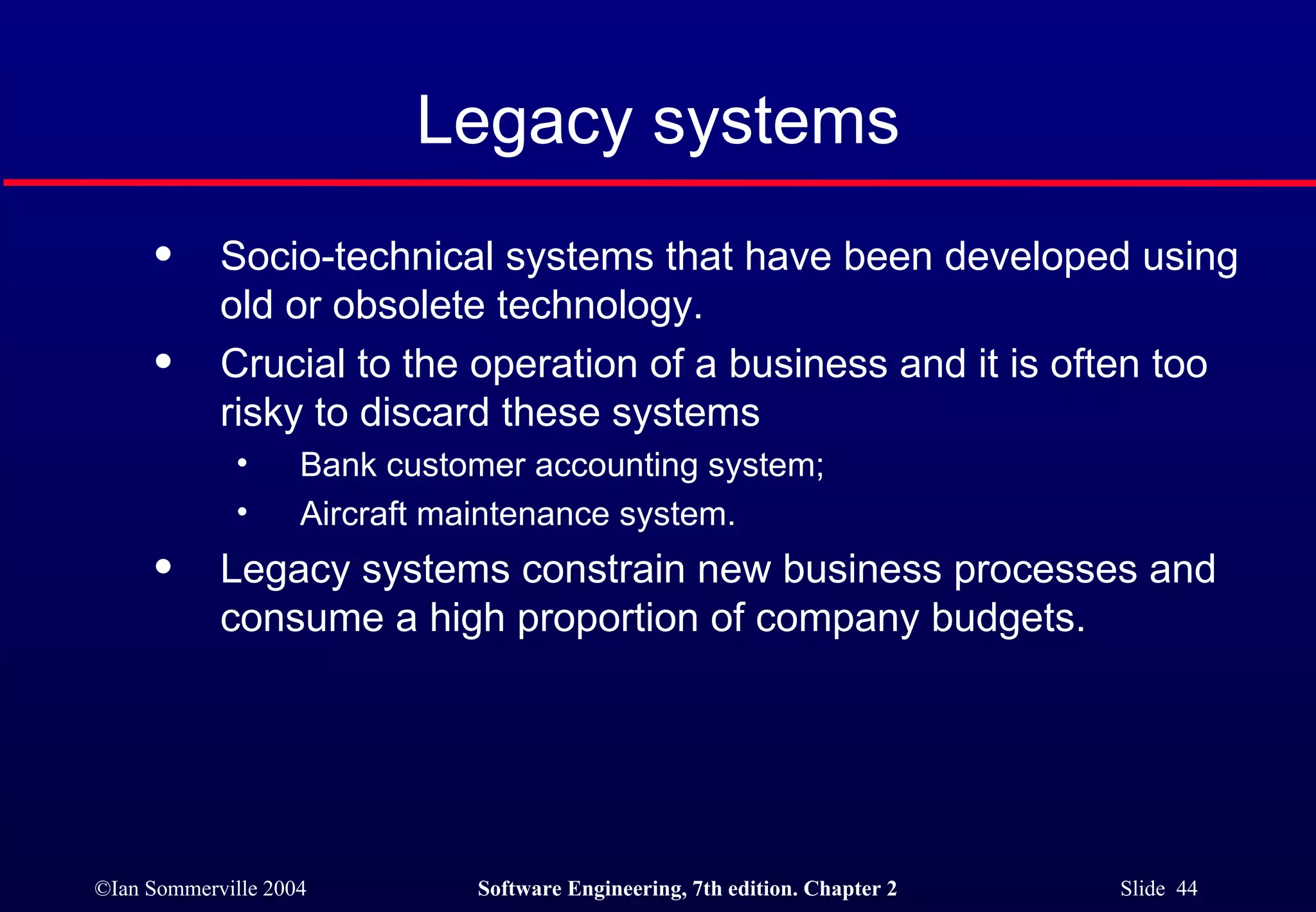 Legacy systems Socio-technical systems that have been developed using old or obsolete technology. Crucial to the operation of a business and it is often too risky to discard these systems Bank customer accounting system; Aircraft maintenance system. Legacy systems constrain new business processes and consume a high proportion of company budgets. 