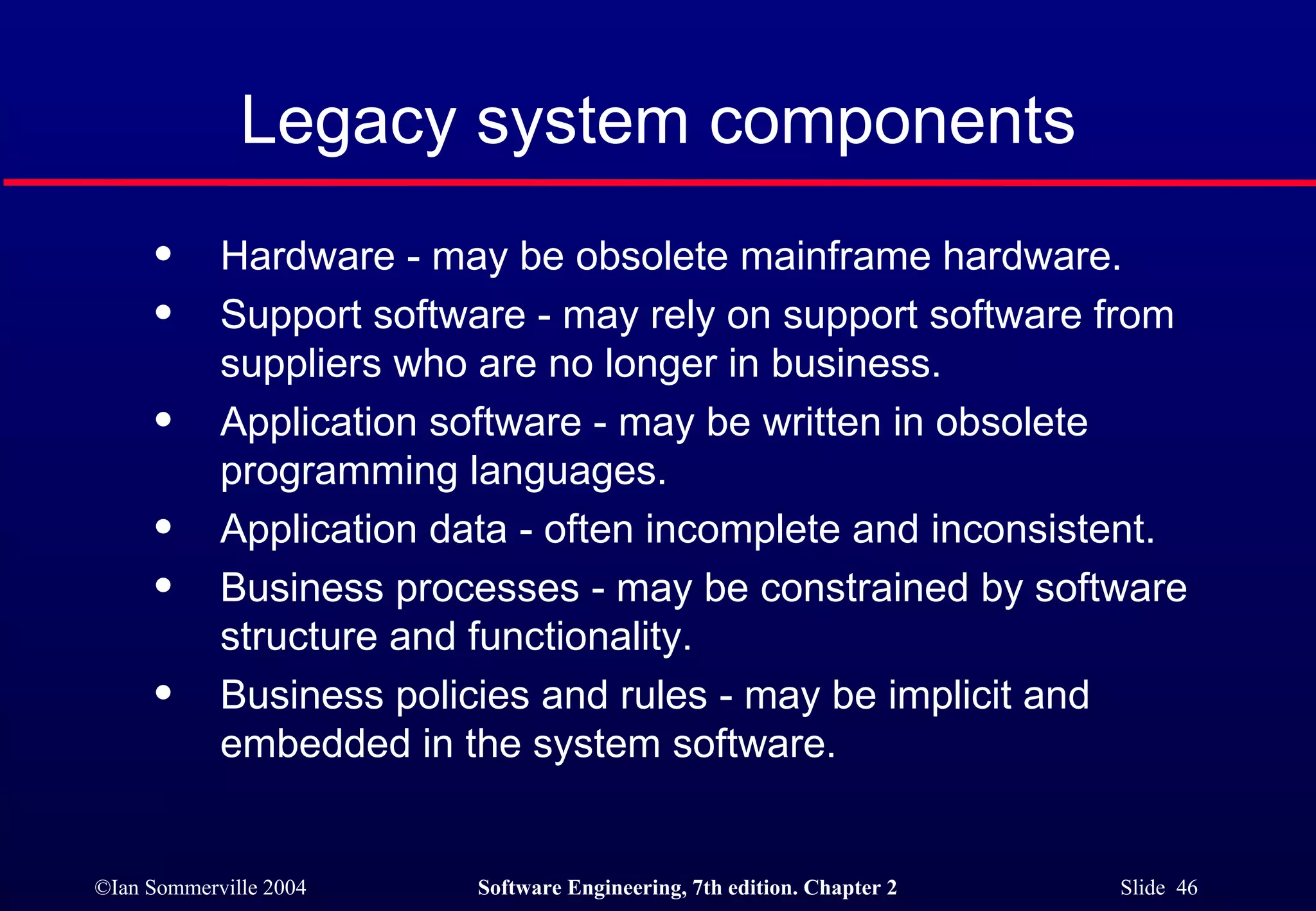 Legacy system components Hardware - may be obsolete mainframe hardware. Support software - may rely on support software from suppliers who are no longer in business. Application software - may be written in obsolete programming languages. Application data - often incomplete and inconsistent. Business processes - may be constrained by software structure and functionality. Business policies and rules - may be implicit and embedded in the system software. 