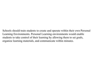 Schools should train students to create and operate within their own Personal Learning Environments. Personal Learning environments would enable students to take control of their learning by allowing them to set goals, organize learning materials, and communicate within minutes.  
