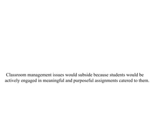 Classroom management issues would subside because students would be actively engaged in meaningful and purposeful assignments catered to them.  