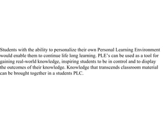 Students with the ability to personalize their own Personal Learning Environment would enable them to continue life long learning. PLE’s can be used as a tool for gaining real-world knowledge, inspiring students to be in control and to display the outcomes of their knowledge. Knowledge that transcends classroom material can be brought together in a students PLC.  