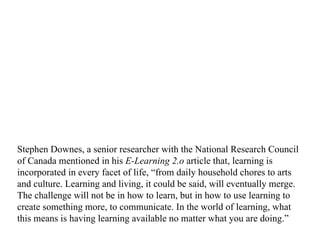 Stephen Downes, a senior researcher with the National Research Council of Canada mentioned in his  E-Learning 2.o  article that,   learning is incorporated in every facet of life, “from daily household chores to arts and culture. Learning and living, it could be said, will eventually merge. The challenge will not be in how to learn, but in how to use learning to create something more, to communicate. In the world of learning, what this means is having learning available no matter what you are doing.”  