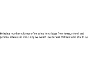 Bringing together evidence of on going knowledge from home, school, and personal interests is something we would love for our children to be able to do.  