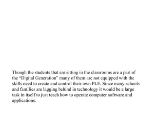 Though the students that are sitting in the classrooms are a part of the “Digital Generation” many of them are not equipped with the skills need to create and control their own PLE. Since many schools and families are lagging behind in technology it would be a large task in itself to just teach how to operate computer software and applications.  