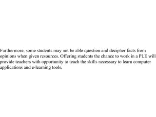 Furthermore, some students may not be able question and decipher facts from opinions when given resources. Offering students the chance to work in a PLE will provide teachers with opportunity to teach the skills necessary to learn computer applications and e-learning tools.  