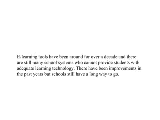 E-learning tools have been around for over a decade and there are still many school systems who cannot provide students with adequate learning technology. There have been improvements in the past years but schools still have a long way to go.  