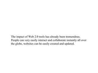The impact of Web 2.0 tools has already been tremendous. People can very easily interact and collaborate instantly all over the globe, websites can be easily created and updated.  