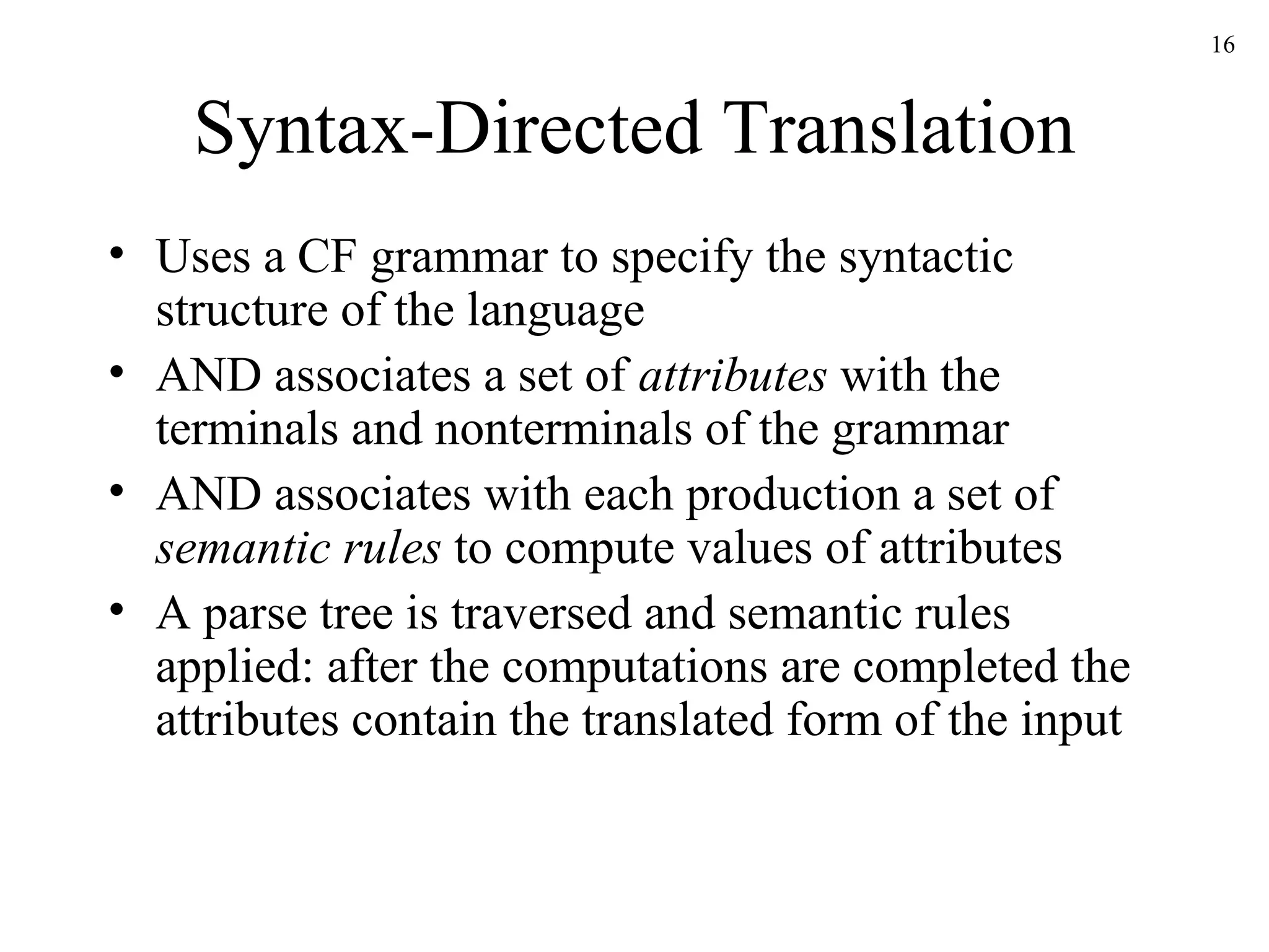 Syntax-Directed Translation Uses a CF grammar to specify the syntactic structure of the language AND associates a set of  attributes  with the terminals and nonterminals of the grammar AND associates with each production a set of  semantic rules  to compute values of attributes A parse tree is traversed and semantic rules applied: after the computations are completed the attributes contain the translated form of the input 