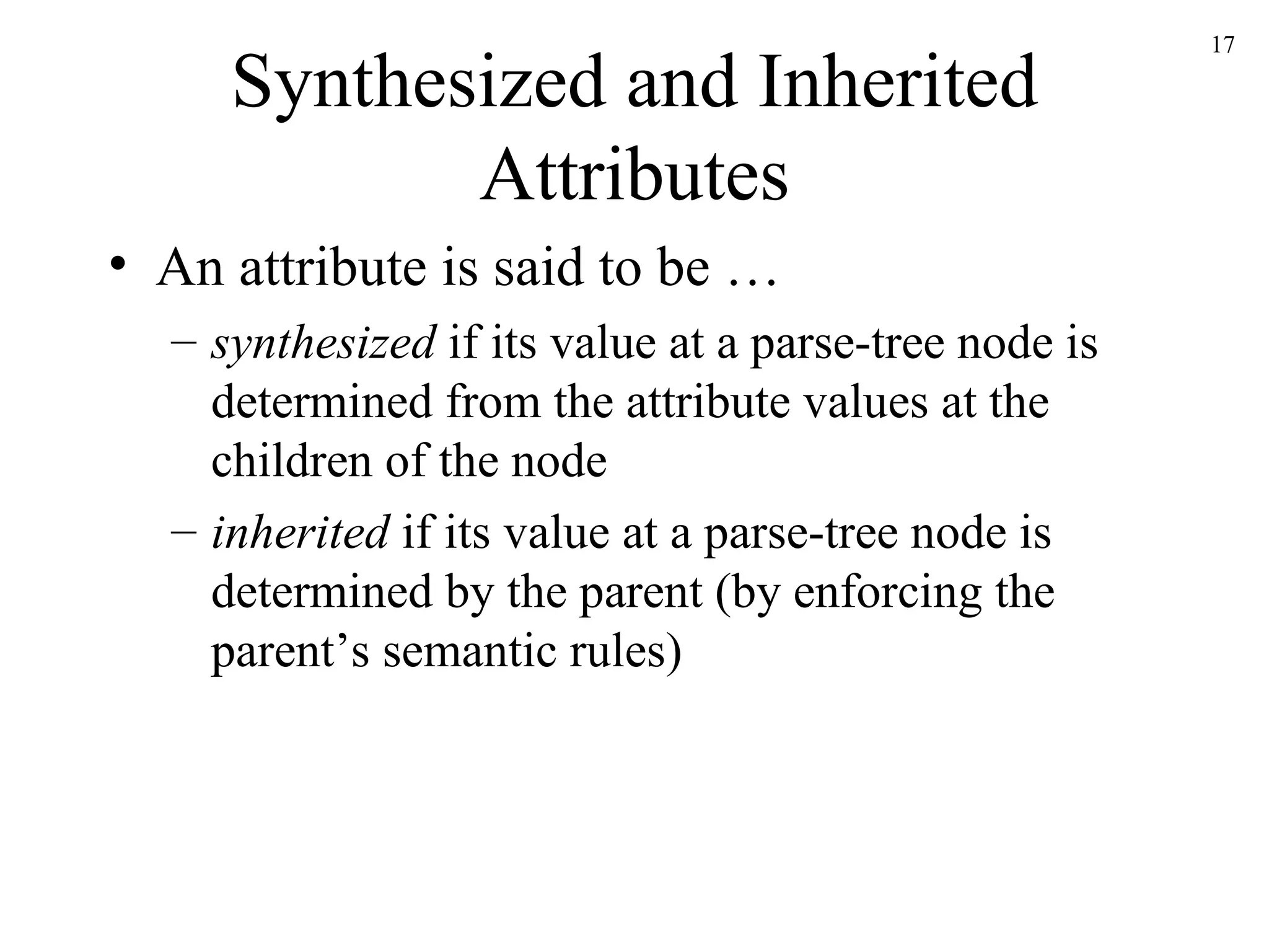 Synthesized and Inherited Attributes An attribute is said to be … synthesized  if its value at a parse-tree node is determined from the attribute values at the children of the node inherited  if its value at a parse-tree node is determined by the parent (by enforcing the parent’s semantic rules)  