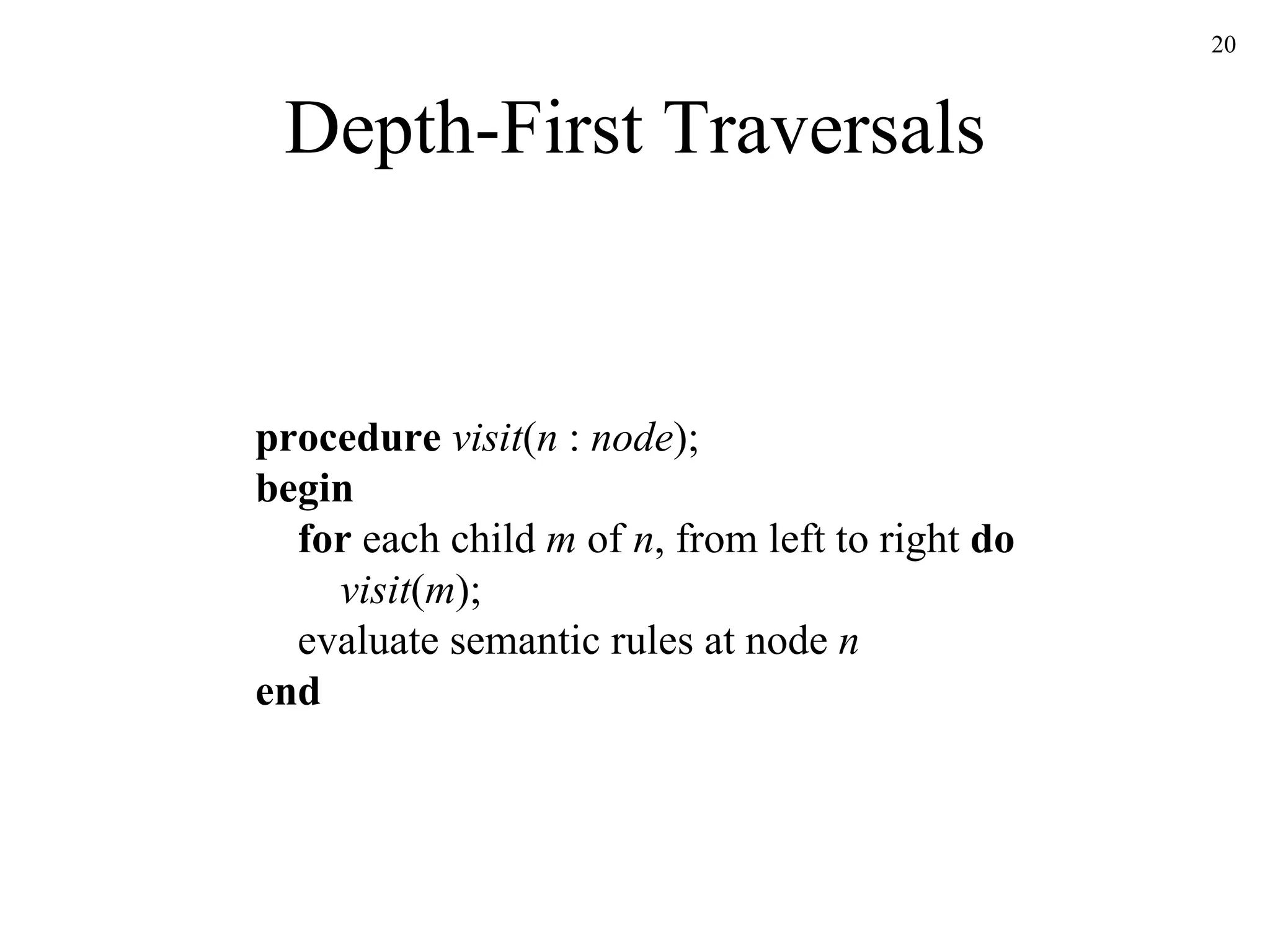 Depth-First Traversals procedure  visit ( n  :  node ); begin   for  each child  m  of  n , from left to right  do   visit ( m );   evaluate semantic rules at node  n end 