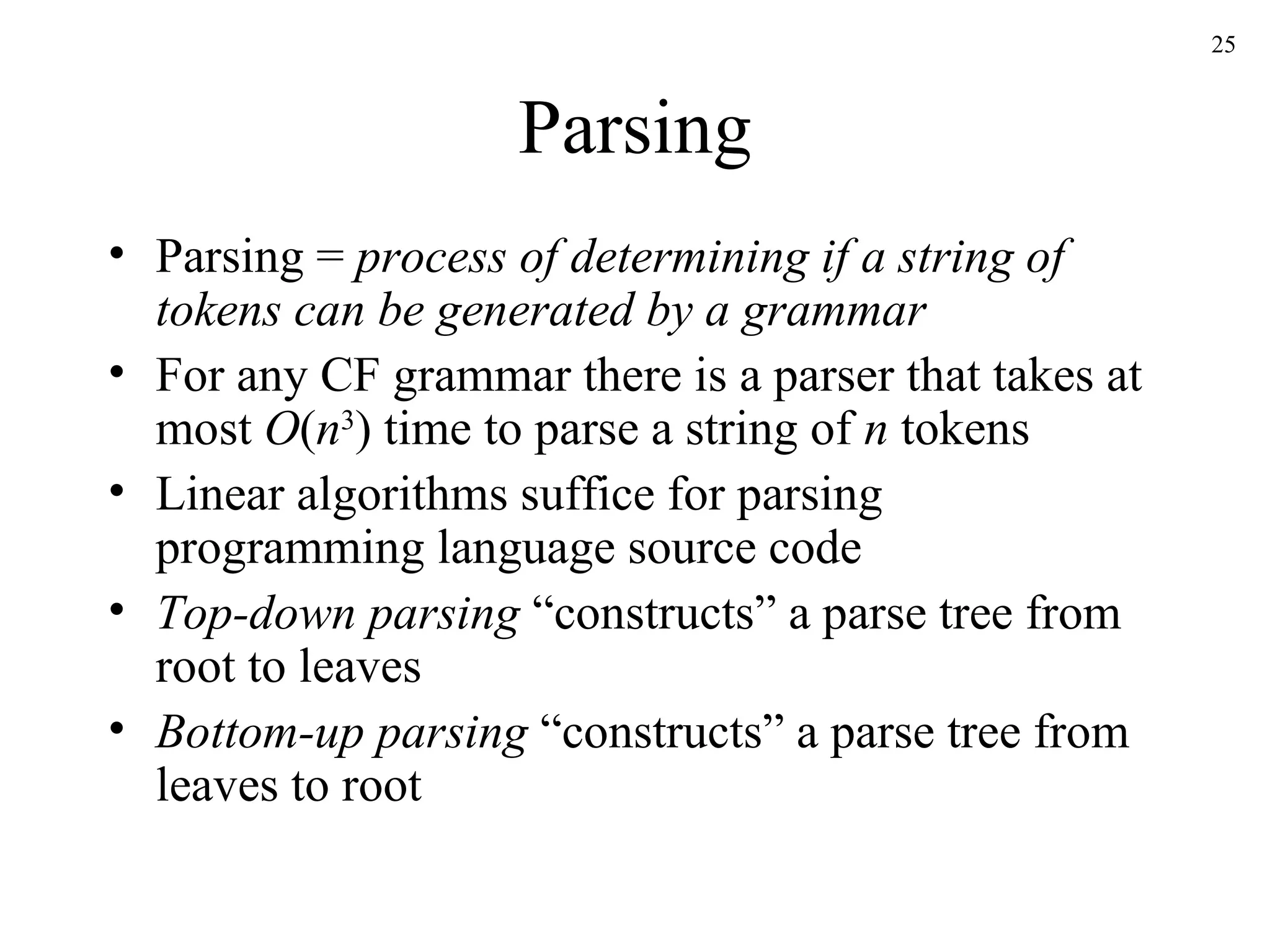 Parsing Parsing =  process of determining if a string of tokens can be generated by a grammar For any CF grammar there is a parser that takes at most  O ( n 3 ) time to parse a string of  n  tokens Linear algorithms suffice for parsing programming language source code Top-down parsing  “constructs” a parse tree from root to leaves Bottom-up parsing  “constructs” a parse tree from leaves to root 