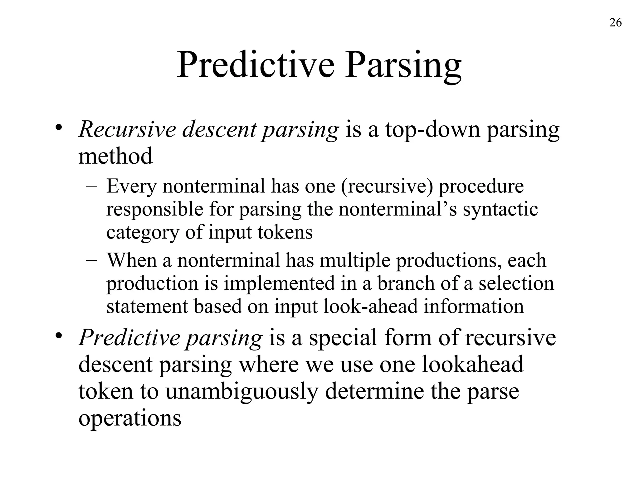 Predictive Parsing Recursive descent parsing  is a top-down parsing method Every nonterminal has one (recursive) procedure responsible for parsing the nonterminal’s syntactic category of input tokens When a nonterminal has multiple productions, each production is implemented in a branch of a selection statement based on input look-ahead information Predictive parsing  is a special form of recursive descent parsing where we use one lookahead token to unambiguously determine the parse operations 