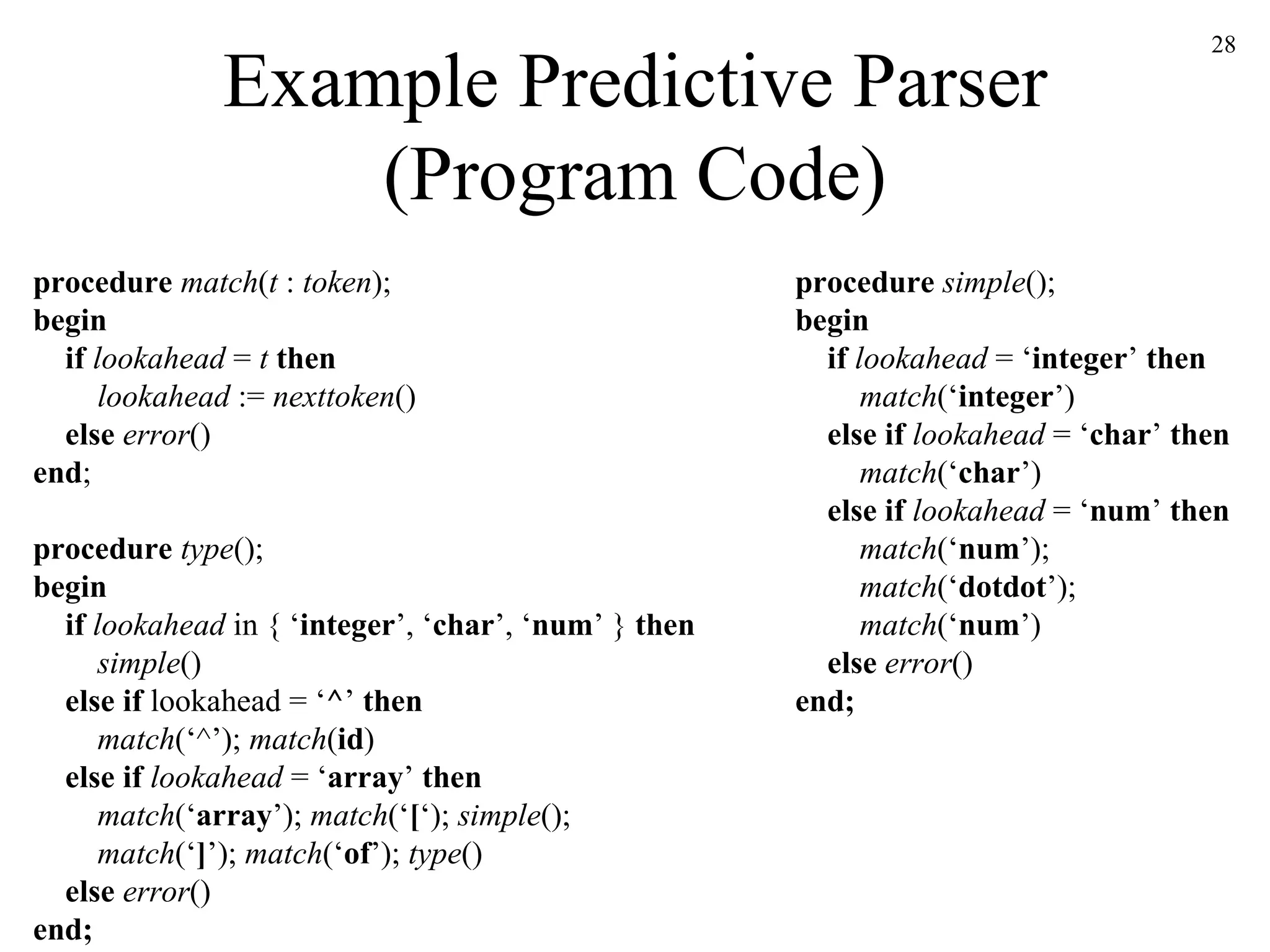 Example Predictive Parser (Program Code) procedure  match ( t  :  token ); begin   if  lookahead  =  t  then   lookahead  :=  nexttoken ()   else  error () end ; procedure  type (); begin   if  lookahead  in { ‘ integer ’, ‘ char ’, ‘ num ’ }  then   simple ()   else if  lookahead = ‘ ^ ’  then   match (‘^’);  match ( id )   else if  lookahead  = ‘ array ’  then   match (‘ array ’);  match (‘ [ ‘);  simple ();   match (‘ ] ’);  match (‘ of ’);  type ()   else  error () end; procedure  simple (); begin   if  lookahead  = ‘ integer ’  then   match (‘ integer ’)   else if  lookahead  = ‘ char ’  then   match (‘ char ’)   else if  lookahead  = ‘ num ’  then   match (‘ num ’);   match (‘ dotdot ’);   match (‘ num ’)   else  error () end; 