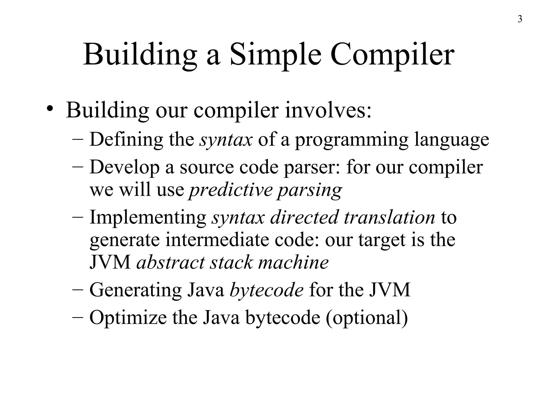 Building a Simple Compiler Building our compiler involves: Defining the  syntax  of a programming language Develop a source code parser: for our compiler we will use  predictive parsing Implementing  syntax directed translation  to generate intermediate code: our target is the JVM  abstract stack machine Generating Java  bytecode  for the JVM Optimize the Java bytecode (optional) 