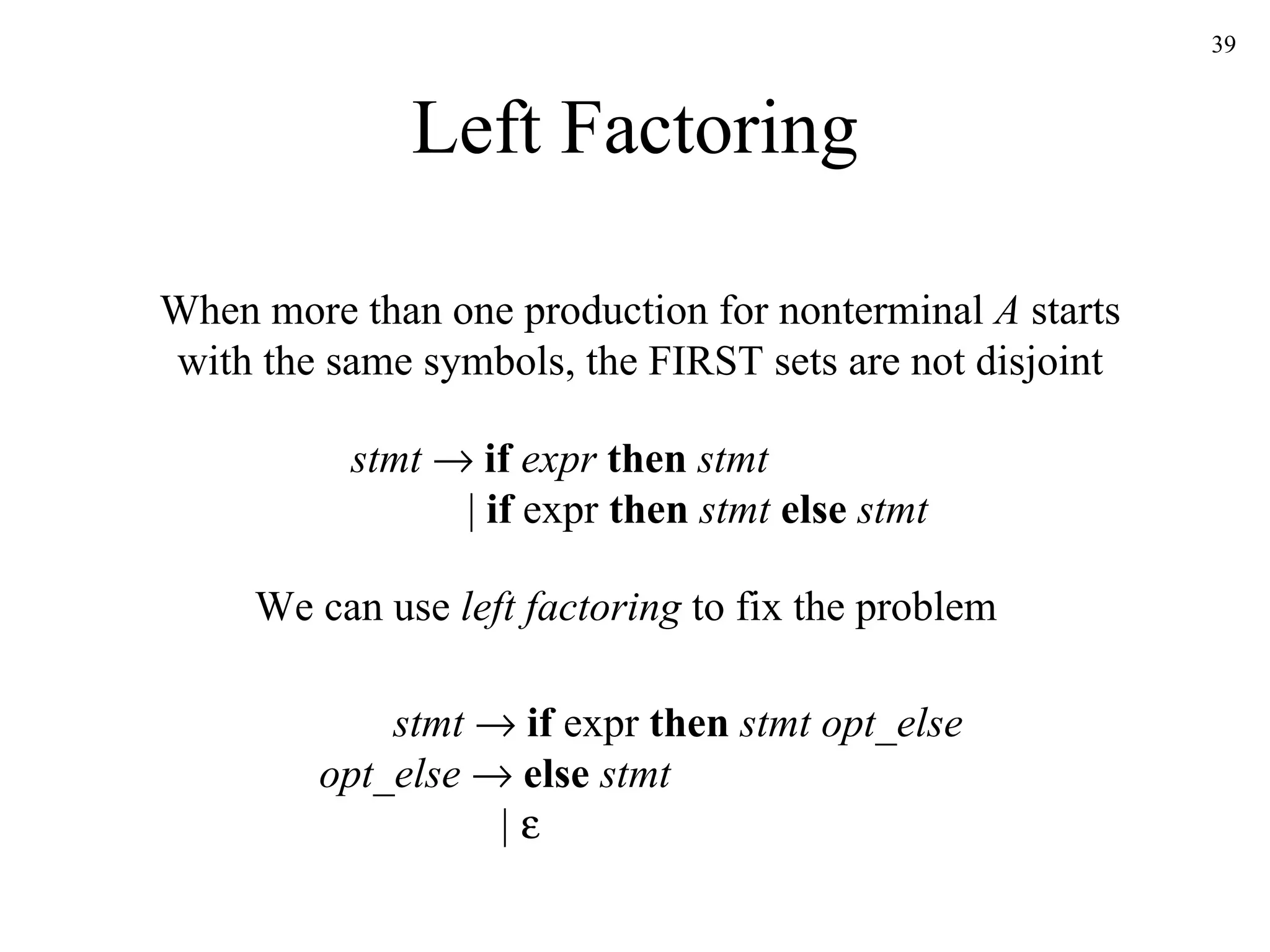 Left Factoring When more than one production for nonterminal  A  starts with the same symbols, the FIRST sets are not disjoint We can use  left factoring  to fix the problem stmt      if  expr  then  stmt   |  if  expr  then  stmt  else  stmt stmt     if  expr  then  stmt opt_else opt_else     else  stmt   |    