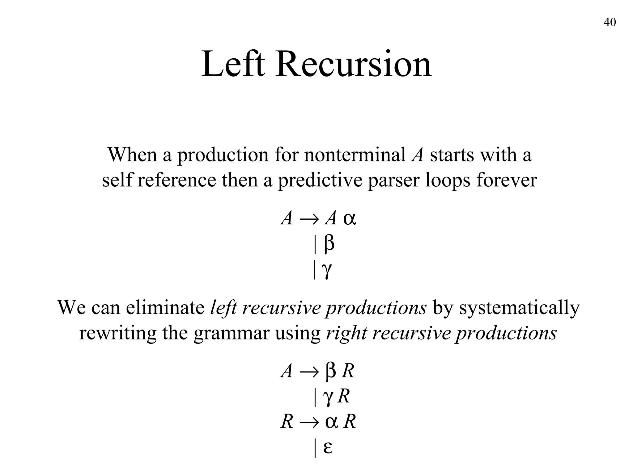 Left Recursion When a production for nonterminal  A  starts with a self reference then a predictive parser loops forever A      A       |      |   We can eliminate  left recursive productions  by systematically rewriting the grammar using  right recursive productions A         R   |      R R        R   |      
