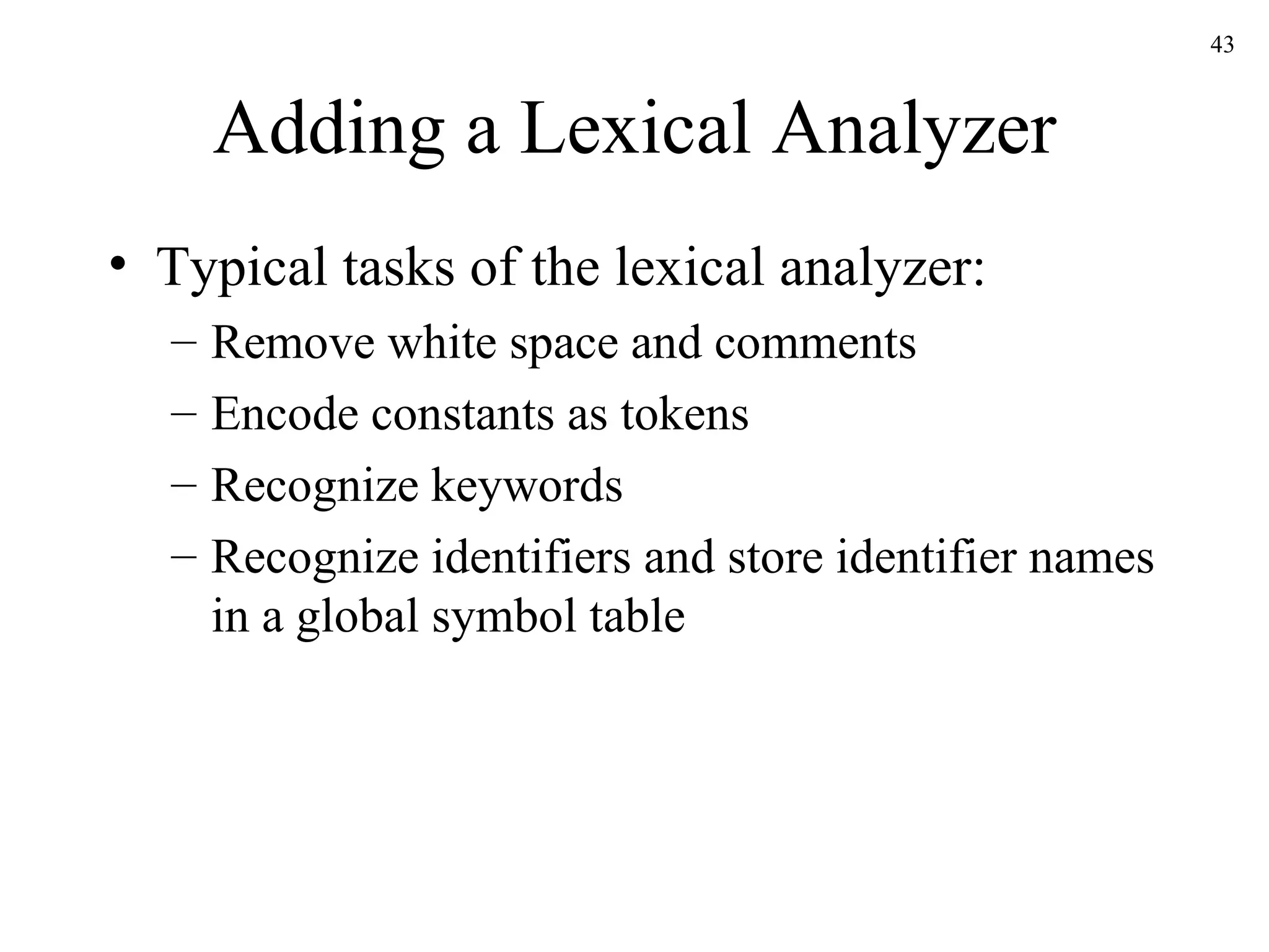 Adding a Lexical Analyzer Typical tasks of the lexical analyzer: Remove white space and comments Encode constants as tokens Recognize keywords Recognize identifiers and store identifier names in a global symbol table 