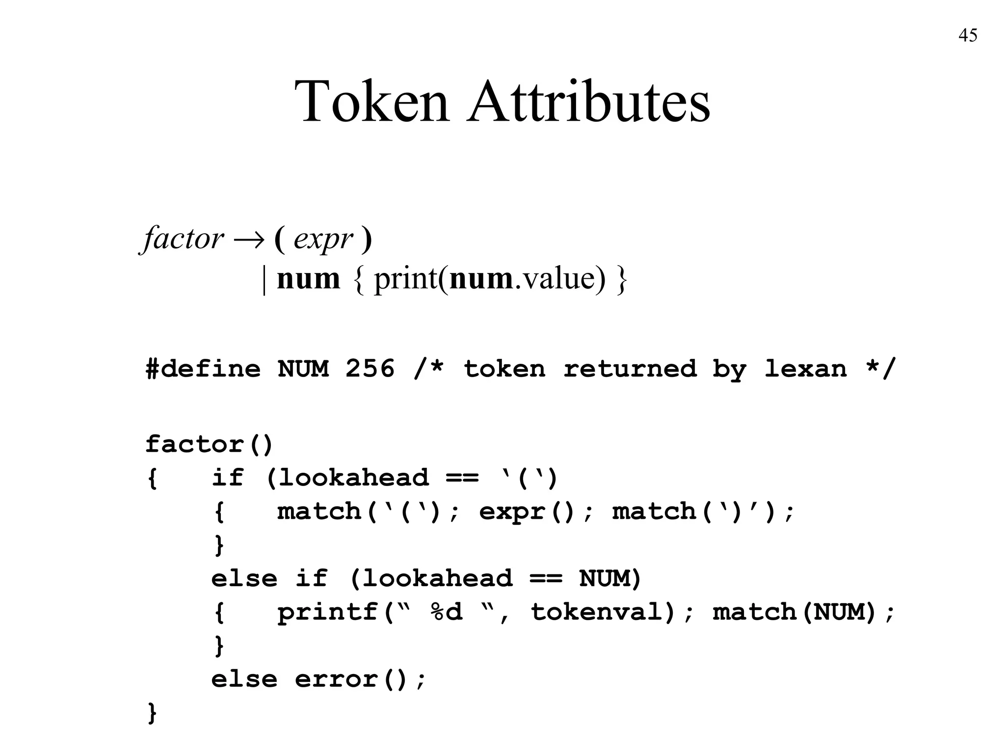 Token Attributes factor      (  expr  )   |  num  { print( num .value) } #define NUM 256 /* token returned by lexan */  factor() {  if (lookahead == ‘(‘)   {  match(‘(‘); expr(); match(‘)’);   }   else if (lookahead == NUM)   {  printf(“ %d “, tokenval); match(NUM);   }   else error(); } 