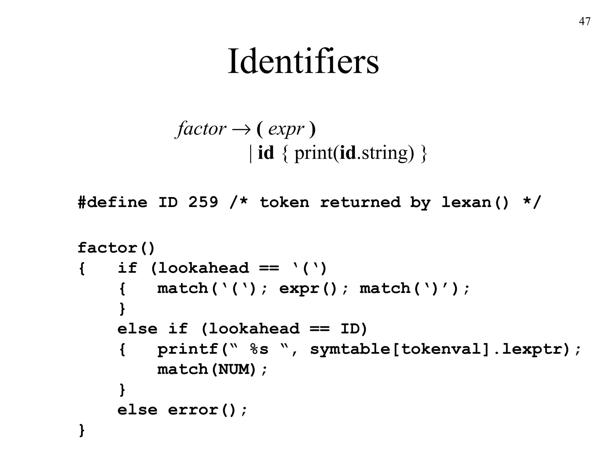 Identifiers factor      (  expr  )   |  id  { print( id .string) } #define ID 259 /* token returned by lexan() */  factor() {  if (lookahead == ‘(‘)   {  match(‘(‘); expr(); match(‘)’);   }   else if (lookahead == ID)   {  printf(“ %s “, symtable[tokenval].lexptr);   match(NUM);   }   else error(); } 