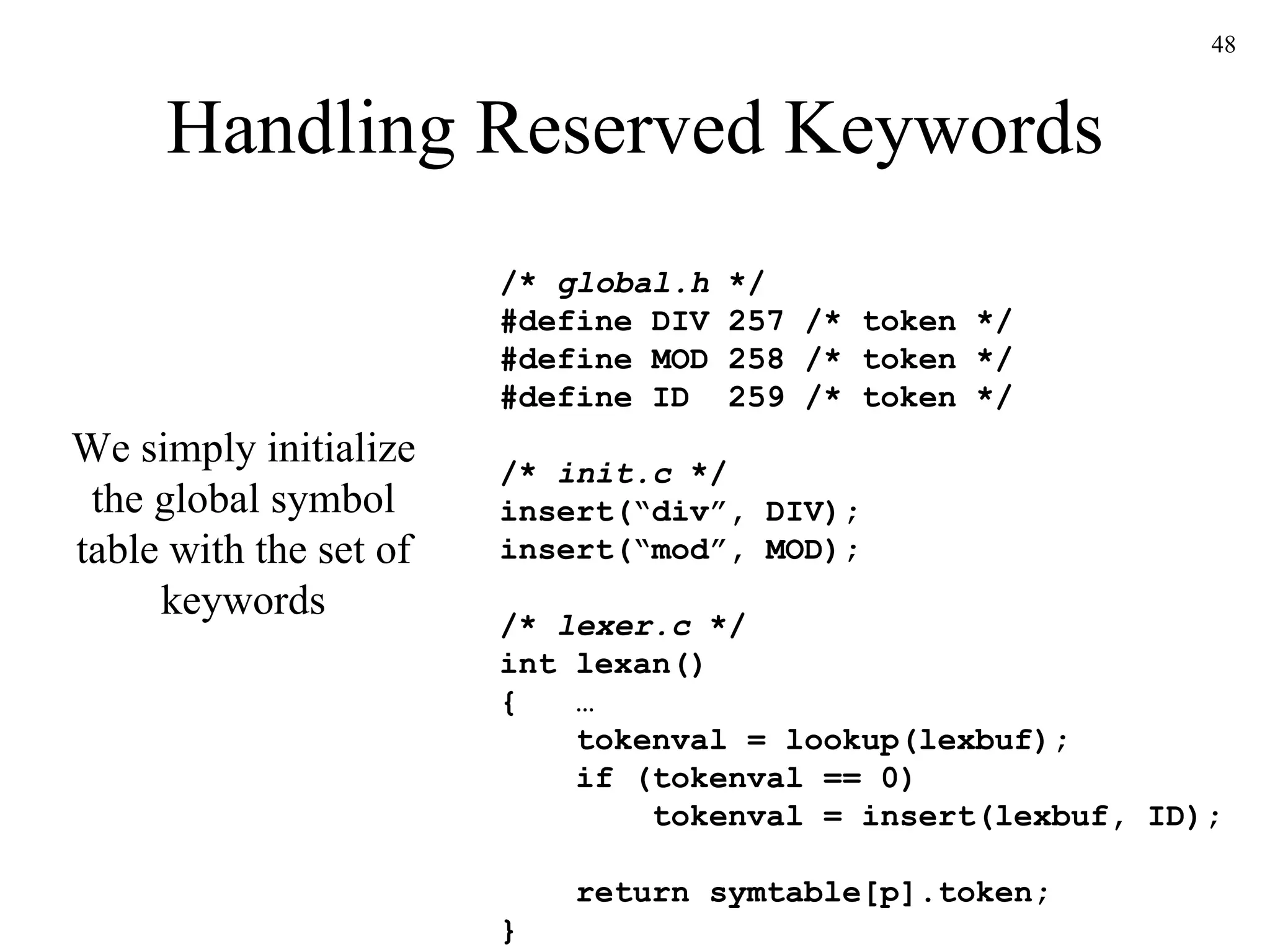 Handling Reserved Keywords /*  global.h  */ #define DIV 257 /* token */ #define MOD 258 /* token */ #define ID  259 /* token */ /*  init.c  */ insert(“div”, DIV); insert(“mod”, MOD); /*  lexer.c  */ int lexan() {  …   tokenval = lookup(lexbuf);   if (tokenval == 0)   tokenval = insert(lexbuf, ID);    return symtable[p].token; } We simply initialize the global symbol table with the set of keywords 