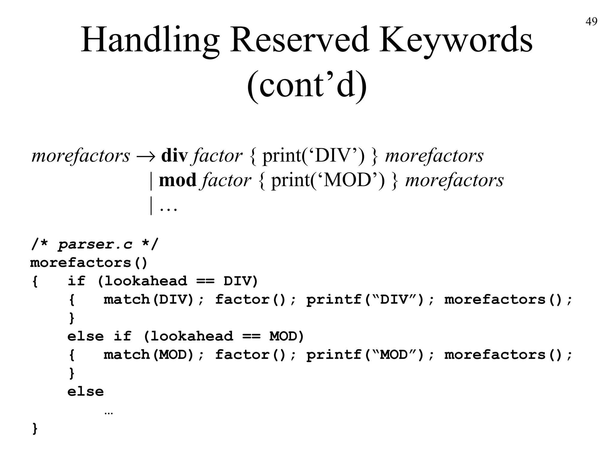Handling Reserved Keywords (cont’d) morefactors      div  factor  { print(‘DIV’) }  morefactors   |  mod  factor  { print(‘MOD’) }  morefactors   | … /*  parser.c  */ morefactors() {  if (lookahead == DIV)   {  match(DIV); factor(); printf(“DIV”); morefactors();   }   else if (lookahead == MOD)   {  match(MOD); factor(); printf(“MOD”); morefactors();   }   else … } 