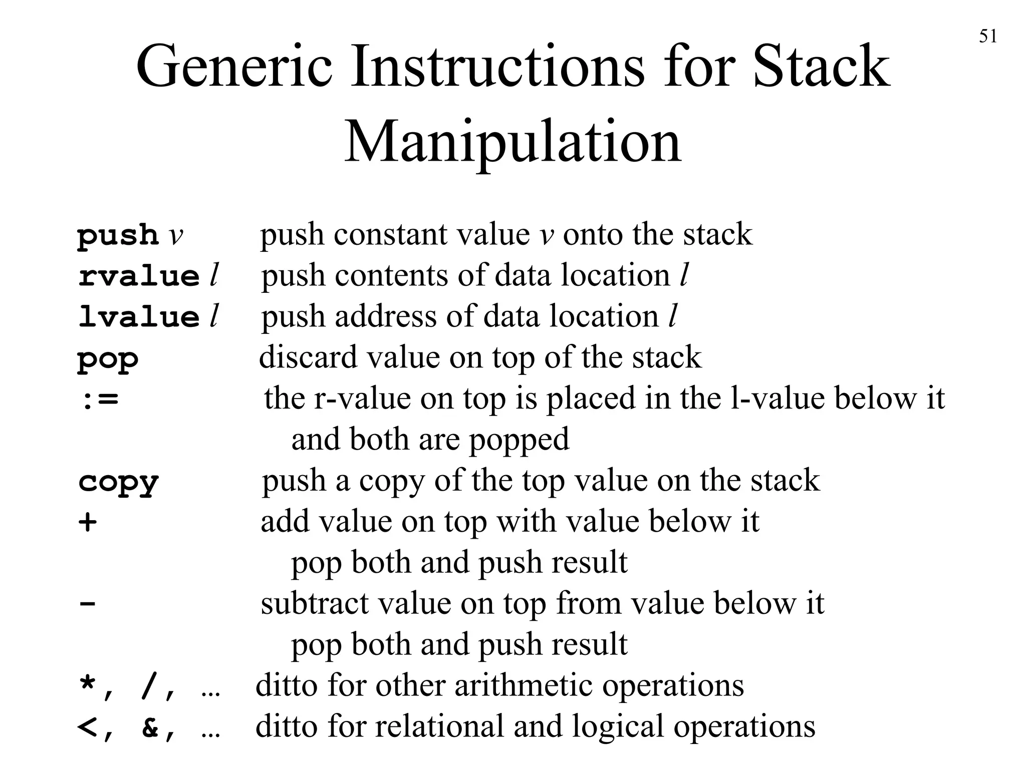 Generic Instructions for Stack Manipulation push   v   push constant value  v  onto the stack rvalue   l   push contents of data location  l lvalue   l   push address of data location  l pop   discard value on top of the stack :=   the r-value on top is placed in the l-value below it   and both are popped copy   push a copy of the top value on the stack +   add value on top with value below it   pop both and push result -   subtract value on top from value below it   pop both and push result *, /, …   ditto for other arithmetic operations <, &, …   ditto for relational and logical operations 