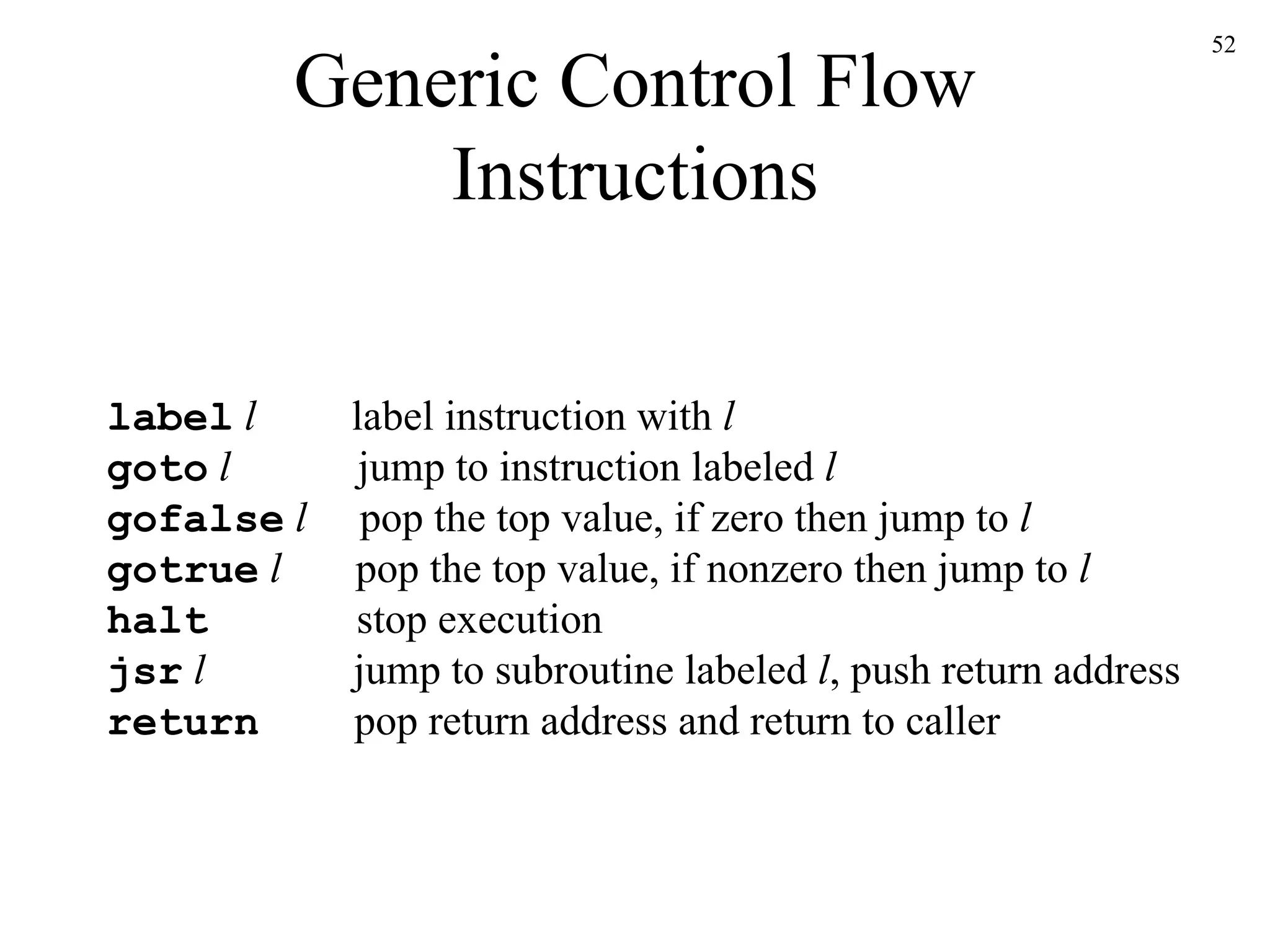 Generic Control Flow Instructions label   l   label instruction with  l goto   l   jump to instruction labeled  l gofalse   l   pop the top value, if zero then jump to  l gotrue   l   pop the top value, if nonzero then jump to  l halt   stop execution jsr   l   jump to subroutine labeled  l , push return address return   pop return address and return to caller 