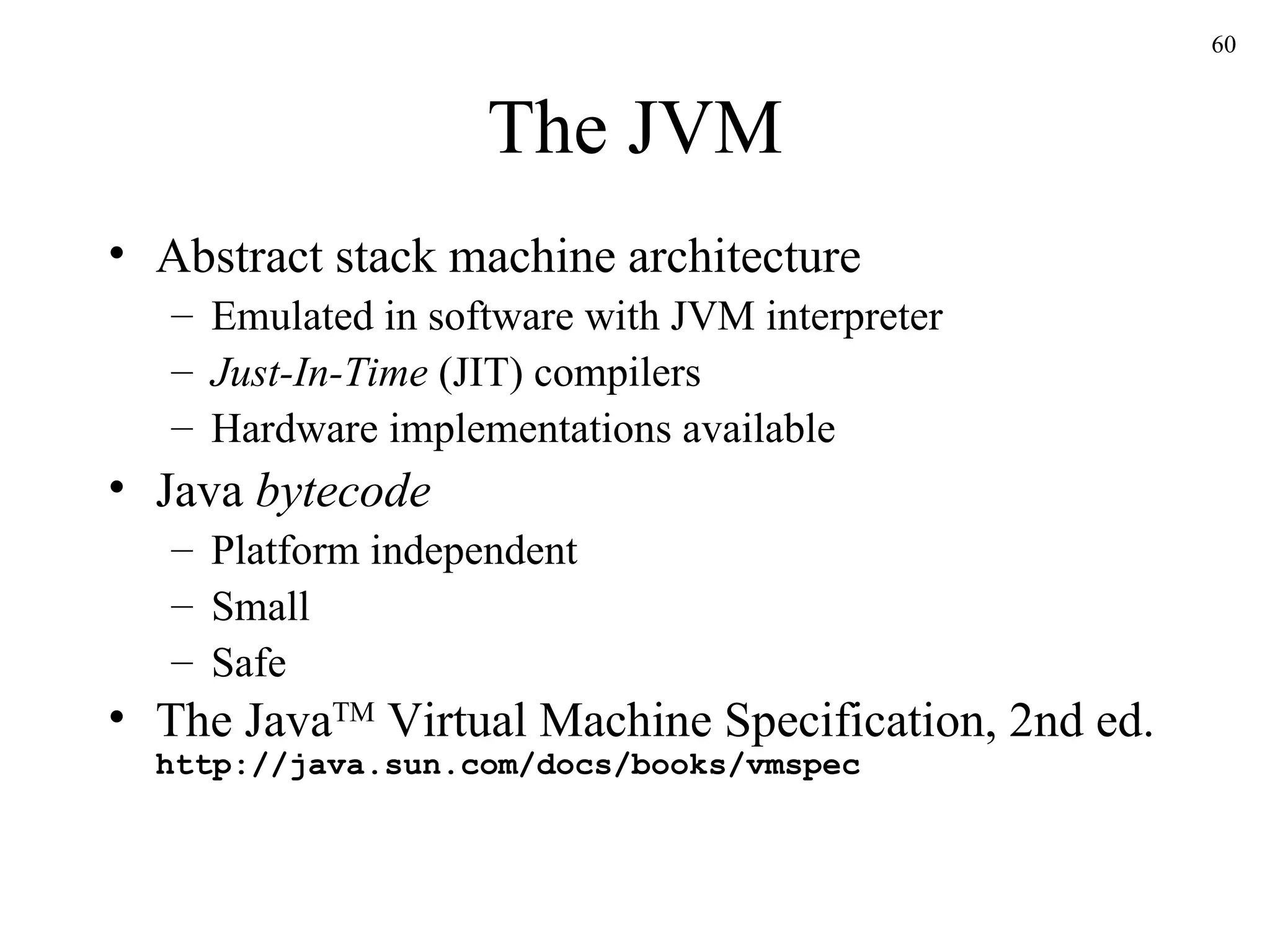 The JVM Abstract stack machine architecture Emulated in software with JVM interpreter Just-In-Time  (JIT) compilers Hardware implementations available Java  bytecode Platform independent Small Safe The Java TM  Virtual Machine Specification, 2nd ed. http://java.sun.com/docs/books/vmspec 