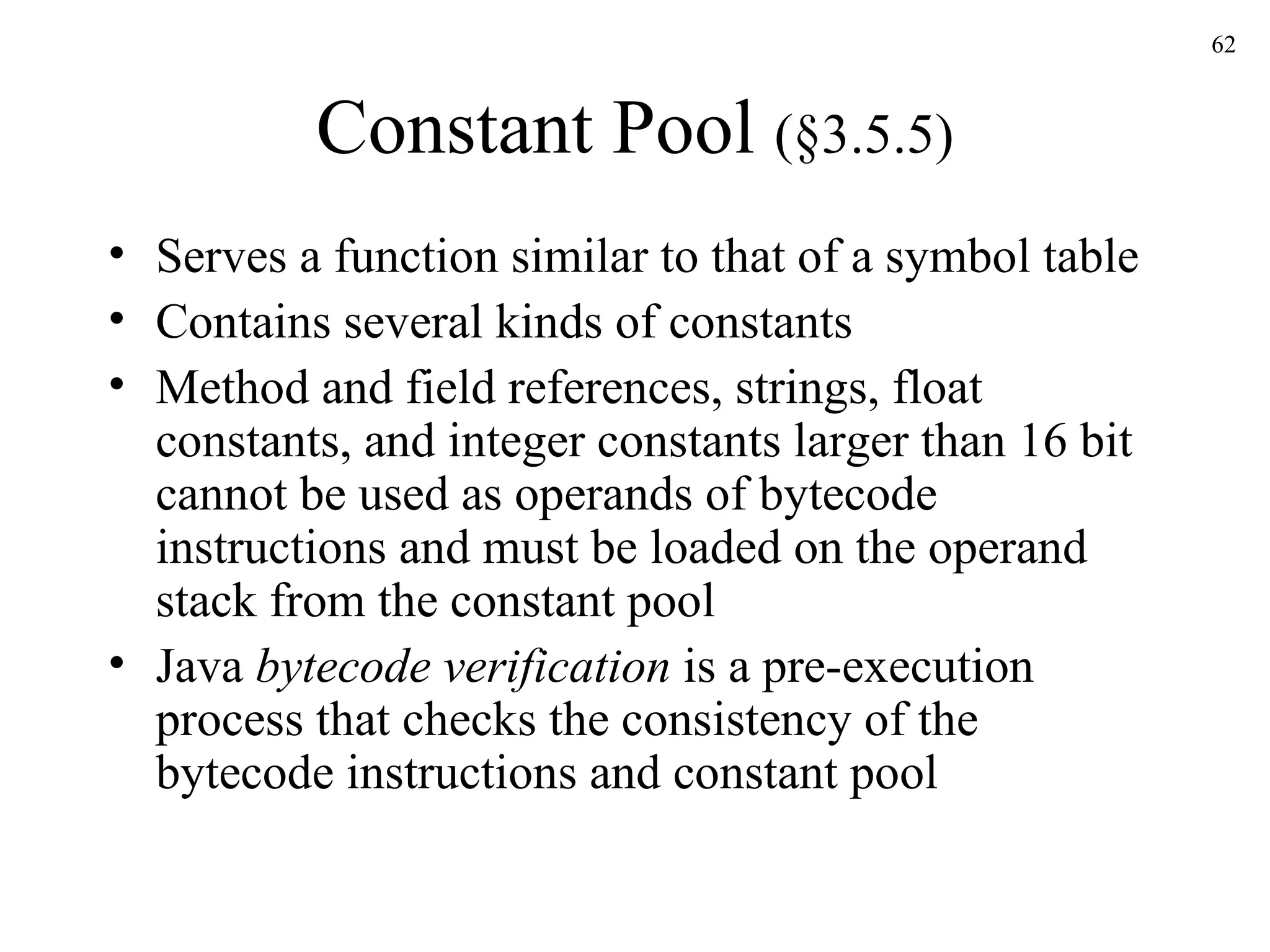 Constant Pool  (§3.5.5) Serves a function similar to that of a symbol table Contains several kinds of constants Method and field references, strings, float constants, and integer constants larger than 16 bit cannot be used as operands of bytecode instructions and must be loaded on the operand stack from the constant pool Java  bytecode verification  is a pre-execution process that checks the consistency of the bytecode instructions and constant pool 