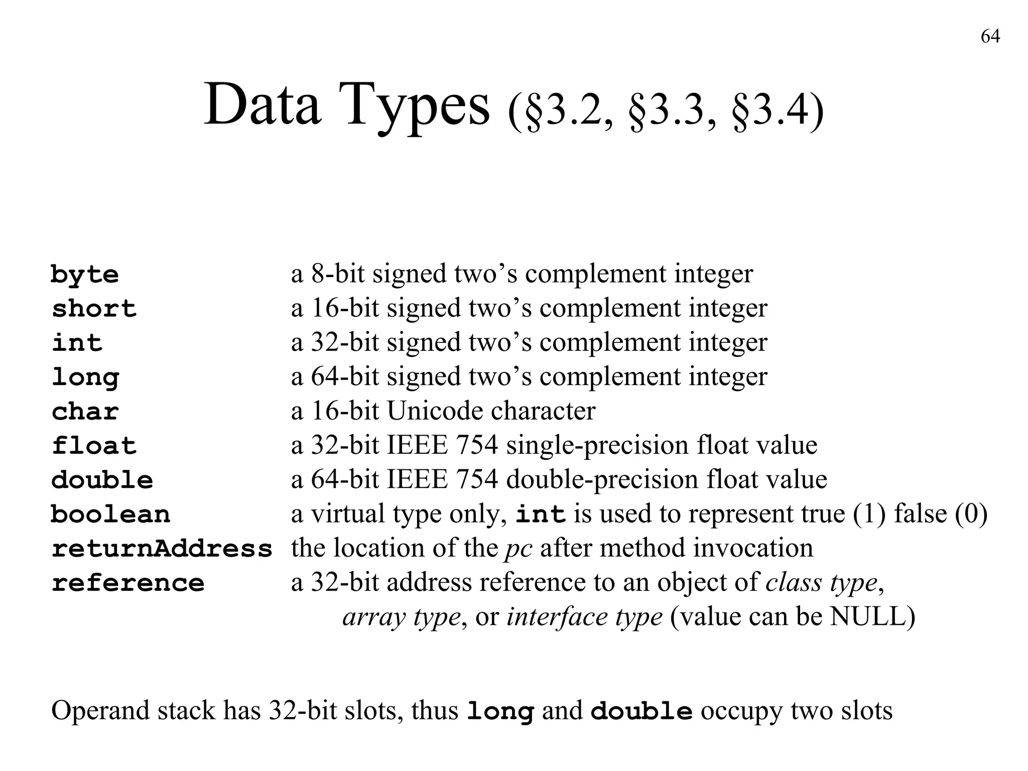 Data Types  (§3.2, §3.3, §3.4) byte  a 8-bit signed two’s complement integer   short  a 16-bit signed two’s complement integer   int  a 32-bit signed two’s complement integer   long  a 64-bit signed two’s complement integer   char  a 16-bit Unicode character float  a 32-bit IEEE 754 single-precision float value double  a 64-bit IEEE 754 double-precision float value boolean  a virtual type only,  int  is used to represent true (1) false (0) returnAddress  the location of the  pc  after method invocation reference  a 32-bit address reference to an object of  class type ,    array type , or  interface type  (value can be NULL) Operand stack has 32-bit slots, thus  long  and  double  occupy two slots 
