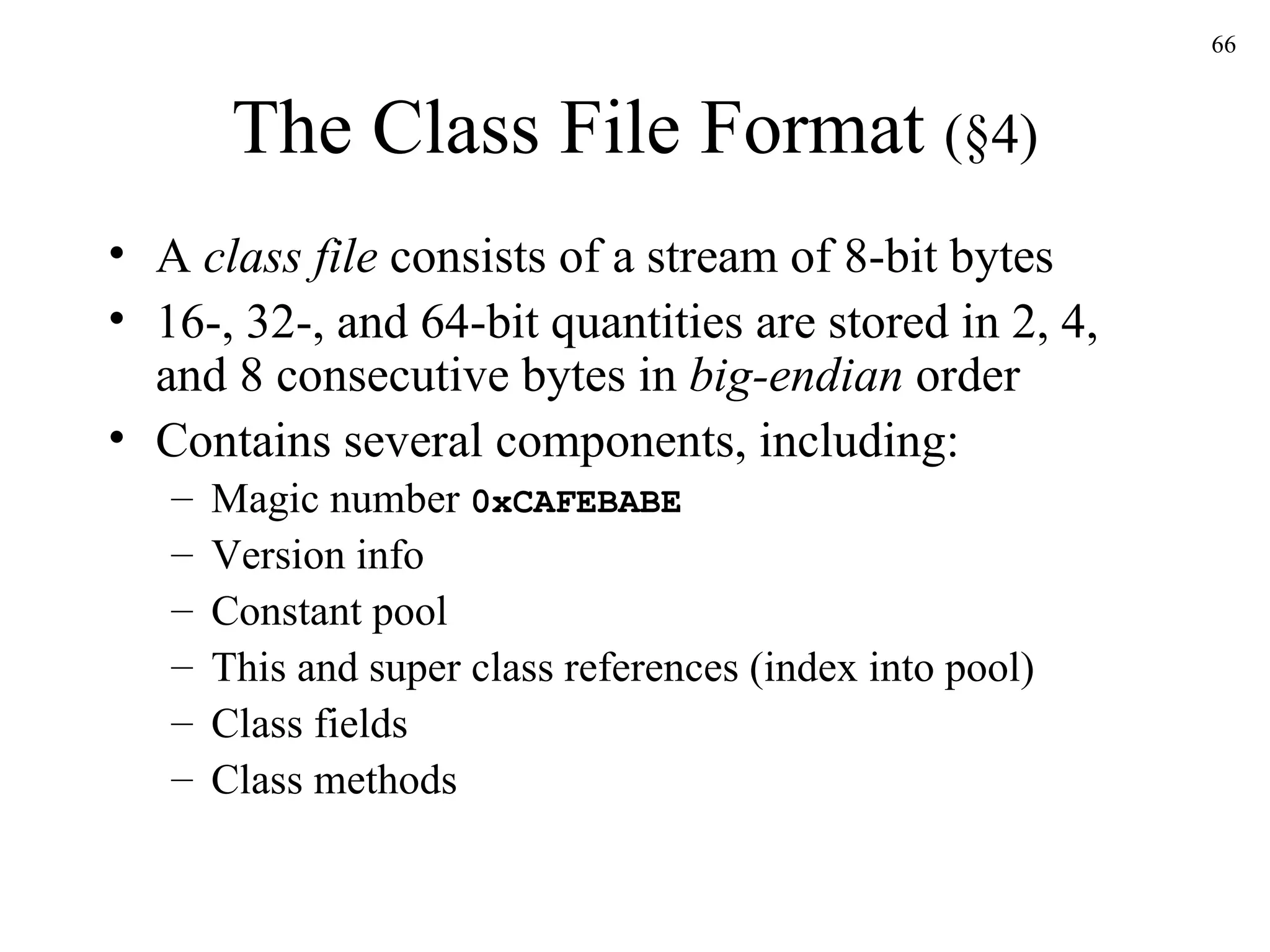 The Class File Format  (§4) A  class file  consists of a stream of 8-bit bytes 16-, 32-, and 64-bit quantities are stored in 2, 4, and 8 consecutive bytes in  big-endian  order Contains several components, including: Magic number  0xCAFEBABE Version info Constant pool This and super class references (index into pool) Class fields Class methods 