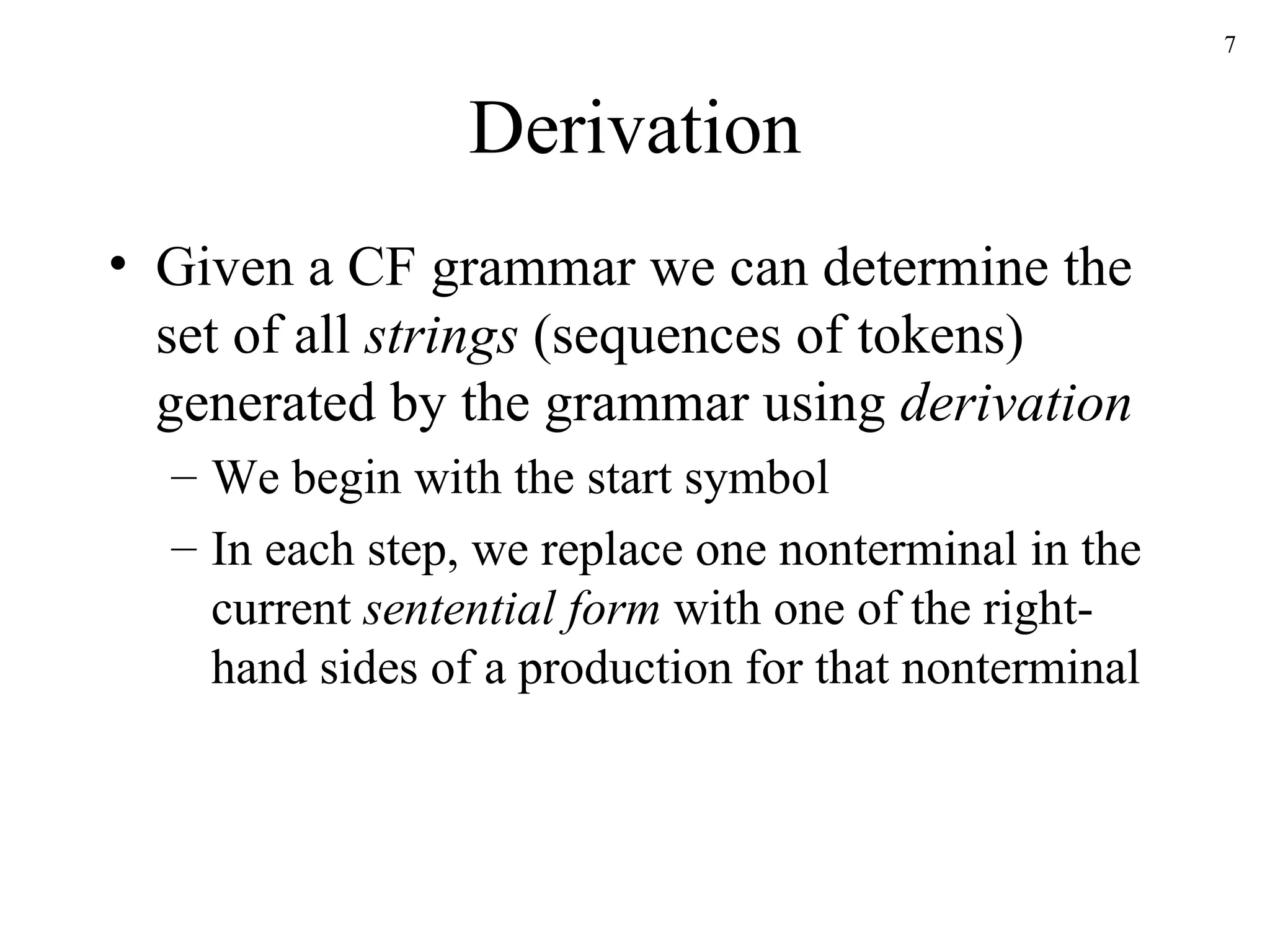 Derivation Given a CF grammar we can determine the set of all  strings  (sequences of tokens) generated by the grammar using  derivation We begin with the start symbol In each step, we replace one nonterminal in the current  sentential form  with one of the right-hand sides of a production for that nonterminal 
