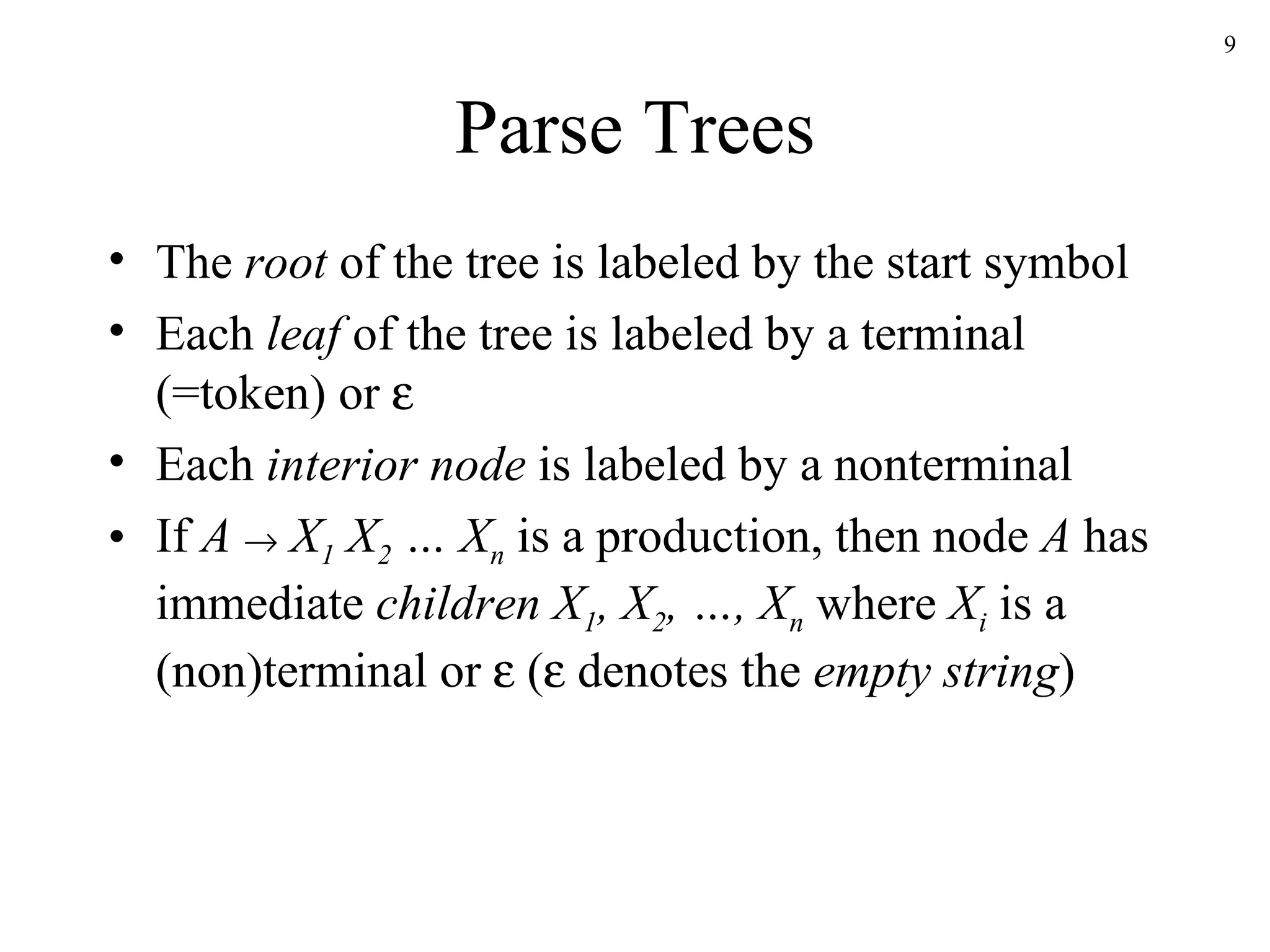 Parse Trees The  root  of the tree is labeled by the start symbol Each  leaf  of the tree is labeled by a terminal (=token) or   Each  interior node  is labeled by a nonterminal If  A      X 1  X 2  … X n  is a production, then node  A  has immediate  children   X 1 , X 2 , …, X n  where  X i  is a (non)terminal or    (   denotes the  empty string ) 