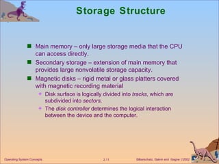 Storage Structure Main memory – only large storage media that the CPU can access directly. Secondary storage – extension of main memory that provides large nonvolatile storage capacity. Magnetic disks – rigid metal or glass platters covered with magnetic recording material  Disk surface is logically divided into  tracks , which are subdivided into  sectors . The  disk controller  determines the logical interaction between the device and the computer.  