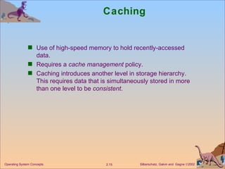 Caching Use of high-speed memory to hold recently-accessed data. Requires a  cache management  policy. Caching introduces another level in storage hierarchy. This requires data that is simultaneously stored in more than one level to be  consistent . 