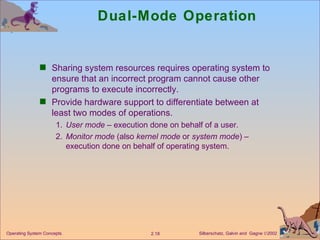 Dual-Mode Operation Sharing system resources requires operating system to ensure that an incorrect program cannot cause other programs to execute incorrectly. Provide hardware support to differentiate between at least two modes of operations. 1. User mode  – execution done on behalf of a user. 2. Monitor mode  (also  kernel mode  or  system mode ) – execution done on behalf of operating system.  