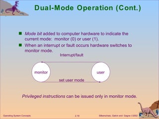 Dual-Mode Operation (Cont.) Mode bit  added to computer hardware to indicate the current mode:  monitor (0) or user (1). When an interrupt or fault occurs hardware switches to monitor mode. Privileged instructions  can be issued only in monitor mode .  monitor user Interrupt/fault set user mode 