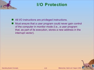 I/O Protection All I/O instructions are privileged instructions. Must ensure that a user program could never gain control of the computer in monitor mode (I.e., a user program that, as part of its execution, stores a new address in the interrupt vector).  