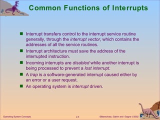 Common Functions of Interrupts Interrupt transfers control to the interrupt service routine generally, through the  interrupt vector , which contains the addresses of all the service routines. Interrupt architecture must save the address of the interrupted instruction. Incoming interrupts are  disabled  while another interrupt is being processed to prevent a  lost interrupt . A  trap  is a software-generated interrupt caused either by an error or a user request. An operating system is  interrupt  driven. 